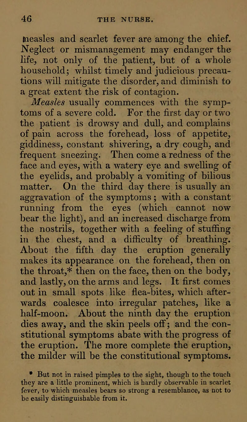 measles and scarlet fever are among the chief. Neglect or mismanagement may endanger the life, not only of the patient, but of a whole household; whilst timely and judicious precau- tions will mitigate the disorder, and diminish to a great extent the risk of contagion. Measles usually commences with the symp- toms of a severe cold. For the first day or two the patient is drowsy and dull, and complains of pain across the forehead, loss of appetite, giddiness, constant shivering, a dry cough, and frequent sneezing. Then come a redness of the face and eyes, with a watery eye and swelling of the eyelids, and probably a vomiting of bilious matter. On the third day there is usually an aggravation of the symptoms; with a constant running from the eyes (which cannot now bear the light), and an increased discharge from the nostrils, together with a feeling of stuffing in the chest, and a difficulty of breathing. About the fifth day the eruption generally makes its appearance on the forehead, then on the throat,* then on the face, then on the body, and lastly, on the arms and legs. It first comes out in small spots like flea-bites, which after- wards coalesce into irregular patches, like a half-moon. About the ninth day the eruption dies away, and the skin peels off; and the con- stitutional symptoms abate with the progress of the eruption. The more complete the eruption, the milder will be the constitutional symptoms. • But not in raised pimples to the sight, though to the touch they are a little prominent, which is hardly observable in scarlet fever, to which measles bears so strong a resemblance, as not to be easily distinguishable from it.