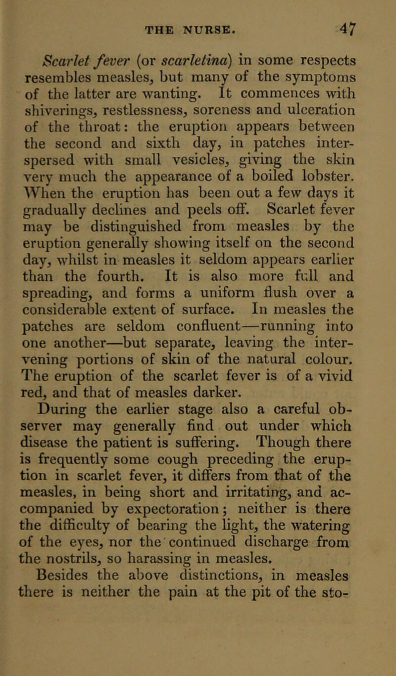 Scarlet fever (or scarletina) in some respects resembles measles, but many of the symptoms of the latter are wanting. It commences with shiverings, restlessness, soreness and ulceration of the throat: the eruption appears between the second and sixth day, in patches inter- spersed with small vesicles, giving the skin very much the appearance of a boiled lobster. When the eruption has been out a few days it gradually declines and peels off. Scarlet fever may be distinguished from measles by the eruption generally showing itself on the second day, whilst in measles it seldom appears earlier than the fourth. It is also more full and spreading, and forms a uniform flush over a considerable extent of surface. In measles the patches are seldom confluent—running into one another—but separate, leaving the inter- vening portions of skin of the natural colour. The eruption of the scarlet fever is of a vivid red, and that of measles darker. During the earlier stage also a careful ob- server may generally find out under which disease the patient is suffering. Though there is frequently some cough preceding the erup- tion in scarlet fever, it differs from that of the measles, in being short and irritating, and ac- companied by expectoration; neither is there the difficulty of bearing the light, the watering of the eyes, nor the continued discharge from the nostrils, so harassing in measles. Besides the above distinctions, in measles there is neither the pain at the pit of the sto-
