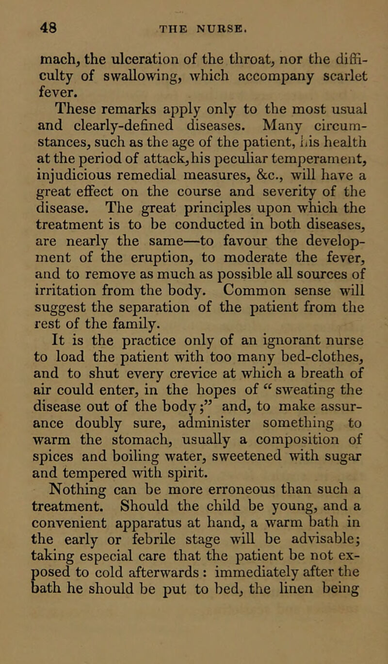 mach, the ulceration of the throat, nor the diffi- culty of swallowing, which accompany scarlet fever. These remarks apply only to the most usual and clearly-defined diseases. Many circum- stances, such as the age of the patient, Lis health at the period of attack,his peculiar temperament, injudicious remedial measures, &c., will have a great effect on the course and severity of the disease. The great principles upon which the treatment is to be conducted in both diseases, are nearly the same—to favour the develop- ment of the eruption, to moderate the fever, and to remove as much as possible all sources of irritation from the body. Common sense will suggest the separation of the patient from the rest of the family. It is the practice only of an ignorant nurse to load the patient with too many bed-clothes, and to shut every crevice at which a breath of air could enter, in the hopes of “ sweating the disease out of the bodyand, to make assur- ance doubly sure, administer something to warm the stomach, usually a composition of spices and boiling water, sweetened with sugar and tempered with spirit. Nothing can be more erroneous than such a treatment. Should the child be young, and a convenient apparatus at hand, a warm bath in the early or febrile stage will be advisable; taking especial care that the patient be not ex- posed to cold afterwards : immediately after the bath he should be put to bed, the linen being