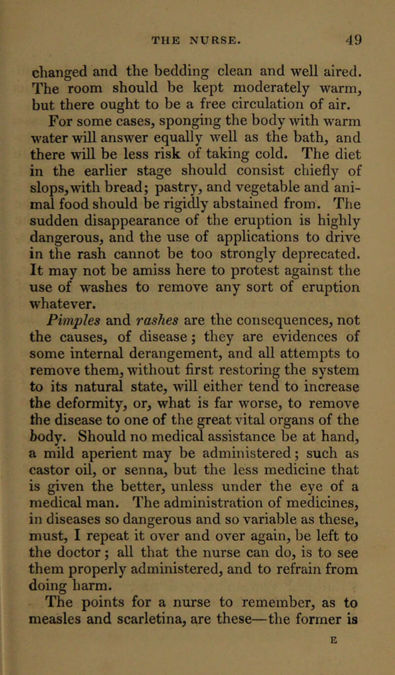 changed and the bedding clean and well aired. The room should be kept moderately warm, but there ought to be a free circulation of air. For some cases, sponging the body with warm water will answer equally well as the bath, and there will be less risk of taking cold. The diet in the earlier stage should consist chiefly of slops,with bread; pastry, and vegetable and ani- mal food should be rigidly abstained from. The sudden disappearance of the eruption is highly dangerous, and the use of applications to drive in the rash cannot be too strongly deprecated. It may not be amiss here to protest against the use of washes to remove any sort of eruption whatever. Pimples and rashes are the consequences, not the causes, of disease; they are evidences of some internal derangement, and all attempts to remove them, without first restoring the system to its natural state, will either tend to increase the deformity, or, what is far worse, to remove the disease to one of the great vital organs of the body. Should no medical assistance be at hand, a mild aperient may be administered; such as castor oil, or senna, but the less medicine that is given the better, unless under the eye of a medical man. The administration of medicines, in diseases so dangerous and so variable as these, must, I repeat it over and over again, be left to the doctor; all that the nurse can do, is to see them properly administered, and to refrain from doing harm. The points for a nurse to remember, as to measles and scarletina, are these—the former is E