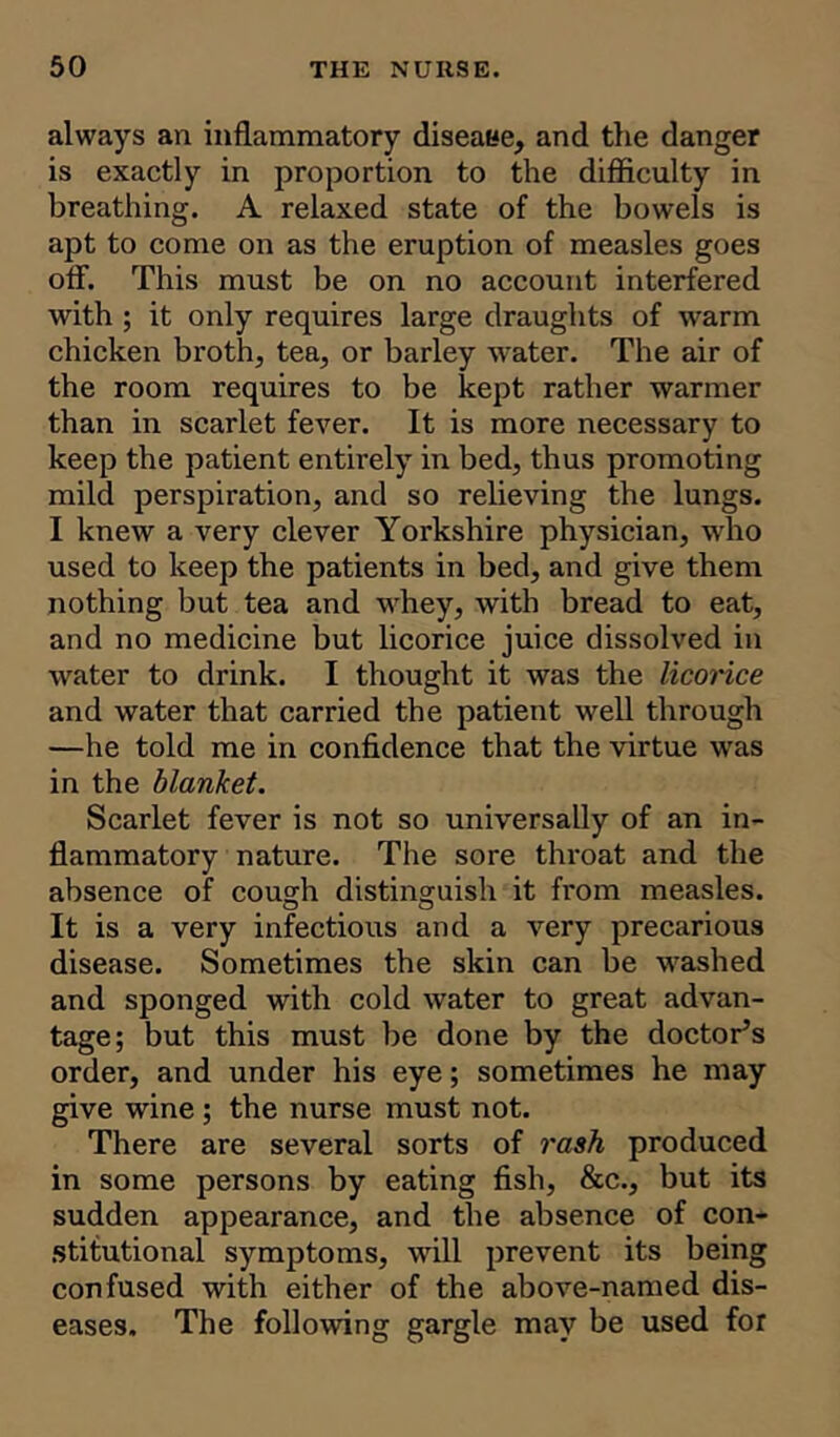 always an inflammatory diseaee, and the danger is exactly in proportion to the difficulty in breathing. A relaxed state of the bowels is apt to come on as the eruption of measles goes off. This must be on no account interfered with ; it only requires large draughts of warm chicken broth, tea, or barley water. The air of the room requires to be kept rather warmer than in scarlet fever. It is more necessary to keep the patient entirely in bed, thus promoting mild perspiration, and so relieving the lungs. I knew a very clever Yorkshire physician, who used to keep the patients in bed, and give them nothing but tea and whey, with bread to eat, and no medicine but licorice juice dissolved in water to drink. I thought it was the licorice and water that carried the patient well through —he told me in confidence that the virtue was in the blanket. Scarlet fever is not so universally of an in- flammatory nature. The sore throat and the absence of cough distinguish it from measles. It is a very infectious and a very precarious disease. Sometimes the skin can be washed and sponged with cold water to great advan- tage; but this must be done by the doctor’s order, and under his eye; sometimes he may give wine ; the nurse must not. There are several sorts of rash produced in some persons by eating fish, &c., but its sudden appearance, and the absence of con- stitutional symptoms, will prevent its being confused with either of the above-named dis- eases. The following gargle may be used for