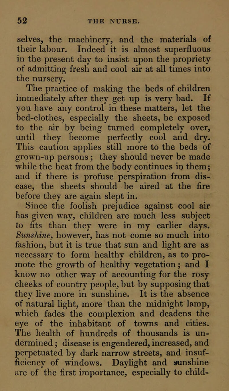 selves, the machinery, and the materials of their labour. Indeed it is almost superfluous in the present day to insist upon the propriety of admitting fresh and cool air at all times into the nursery. The practice of making the beds of children immediately after they get up is very bad. If you have any control in these matters, let the bed-clothes, especially the sheets, be exposed to the air by being turned completely over, until they become perfectly cool and dry. This caution applies still more to the beds of grown-up persons; they should never be made while the heat from the body continues iij them; and if there is profuse perspiration from dis- ease, the sheets should be aired at the fire before they are again slept in. Since the foolish prejudice against cool air has given way, children are much less subject to fits than they were in my earlier days. Sunshine, however, has not come so much into fashion, but it is true that sun and light are as necessary to form healthy children, as to pro- mote the growth of healthy vegetation; and I know no other way of accounting for the rosy cheeks of country people, but by supposing that they live more in sunshine. It is the absence of natural light, more than the midnight lamp, which fades the complexion and deadens the eye of the inhabitant of towns and cities. The health of hundreds of thousands is un- dermined ; disease is engendered, increased, and perpetuated by dark narrow streets, and insuf- ficiency of windows. Daylight and sunshine are of the first importance, especially to child-