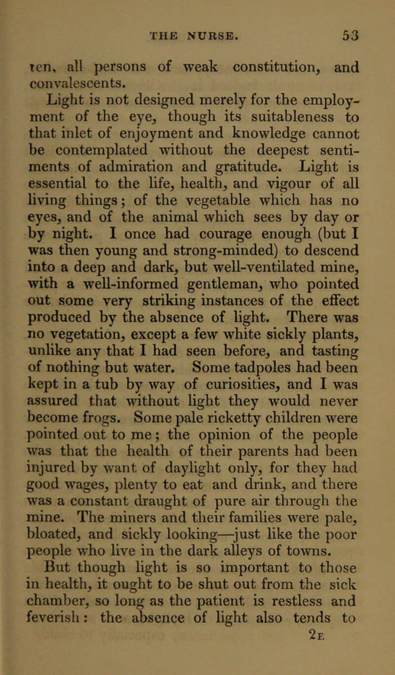 ten, all persons of weak constitution, and convalescents. Light is not designed merely for the employ- ment of the eye, though its suitableness to that inlet of enjoyment and knowledge cannot be contemplated without the deepest senti- ments of admiration and gratitude. Light is essential to the life, health, and vigour of all living things; of the vegetable which has no eyes, and of the animal which sees by day or by night. I once had courage enough (but I was then young and strong-minded) to descend into a deep and dark, but well-ventilated mine, with a well-informed gentleman, who pointed out some very striking instances of the effect produced by the absence of light. There was no vegetation, except a few white sickly plants, unlike any that I had seen before, and tasting of nothing but water. Some tadpoles had been kept in a tub by way of curiosities, and I was assured that without light they would never become frogs. Some pale ricketty children were pointed out to me; the opinion of the people was that the health of their parents had been injured by want of daylight only, for they had good wages, plenty to eat and drink, and there was a constant draught of pure air through the mine. The miners and their families were pale, bloated, and sickly looking—just like the poor people who live in the dark alleys of towns. But though light is so important to those in health, it ought to be shut out from the sick chamber, so long as the patient is restless and feverish: the absence of light also tends to 2e