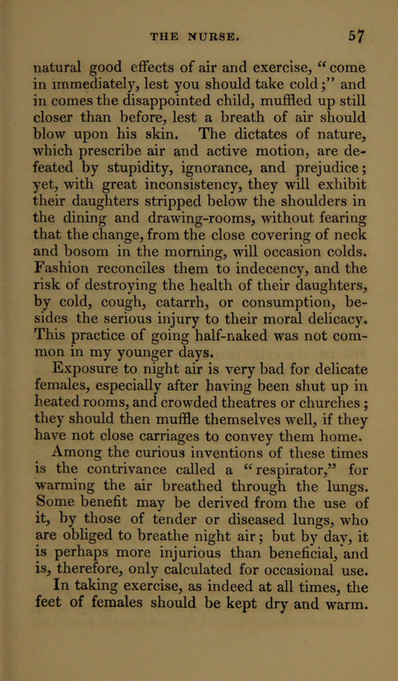 natural good effects of air and exercise, “ come in immediately, lest you should take cold;” and in comes the disappointed child, muffled up still closer than before, lest a breath of air should blow upon his skin. The dictates of nature, which prescribe air and active motion, are de- feated by stupidity, ignorance, and prejudice; yet, with great inconsistency, they will exhibit their daughters stripped below the shoulders in the dining and drawing-rooms, without fearing that the change, from the close covering of neck and bosom in the morning, will occasion colds. Fashion reconciles them to indecency, and the risk of destroying the health of their daughters, by cold, cough, catarrh, or consumption, be- sides the serious injury to their moral delicacy. This practice of going half-naked was not com- mon in my younger days. Exposure to night air is very bad for delicate females, especially after having been shut up in heated rooms, and crowded theatres or churches ; they should then muffle themselves well, if they have not close carriages to convey them home. Among the curious inventions of these times is the contrivance called a £< respirator,” for warming the air breathed through the lungs. Some benefit may be derived from the use of it, by those of tender or diseased lungs, who are obliged to breathe night air; but by dav, it is perhaps more injurious than beneficial, and is, therefore, only calculated for occasional use. In taking exercise, as indeed at all times, the feet of females should be kept dry and warm.