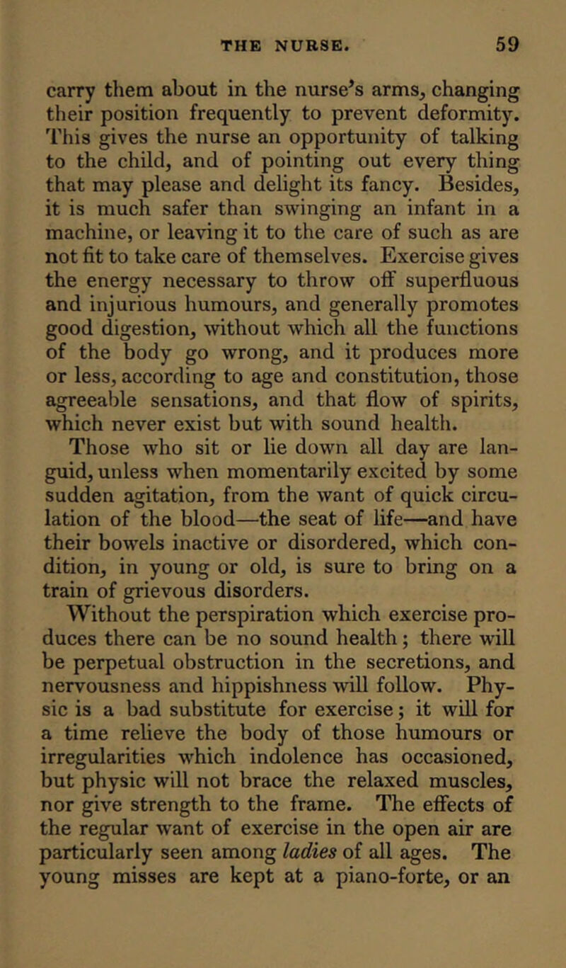 carry them about in the nurse’s arms, changing their position frequently to prevent deformity. This gives the nurse an opportunity of talking to the child, and of pointing out every thing that may please and delight its fancy. Besides, it is much safer than swinging an infant in a machine, or leaving it to the care of such as are not fit to take care of themselves. Exercise gives the energy necessary to throw off superfluous and injurious humours, and generally promotes good digestion, without which all the functions of the body go wrong, and it produces more or less, according to age and constitution, those agreeable sensations, and that flow of spirits, which never exist but with sound health. Those who sit or lie down all day are lan- guid, unless when momentarily excited by some sudden agitation, from the want of quick circu- lation of the blood—the seat of life—and have their bowels inactive or disordered, which con- dition, in young or old, is sure to bring on a train of grievous disorders. Without the perspiration which exercise pro- duces there can be no sound health; there will be perpetual obstruction in the secretions, and nervousness and hippishness will follow. Phy- sic is a bad substitute for exercise; it will for a time relieve the body of those humours or irregularities which indolence has occasioned, but physic will not brace the relaxed muscles, nor give strength to the frame. The effects of the regular want of exercise in the open air are particularly seen among ladies of all ages. The young misses are kept at a piano-forte, or an