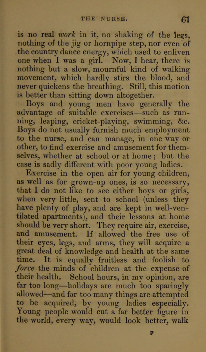 is no real work in it, no shaking of the leys, nothing of the jig or hornpipe step, nor even of the country dance energy, which used to enliven one when I was a girl. Now, I hear, there is nothing but a slow, mournful kind of walking movement, which hardly stirs the blood, and never quickens the breathing. Still, this motion is better than sitting down altogether. Boys and young men have generally the advantage of suitable exercises—such as run- ning, leaping, cricket-playing, swimming, &c. Boys do not usually furnish much employment to the nurse, and can manage, in one way or other, to find exercise and amusement for them- selves, whether at school or at home; but the case is sadly different with poor young ladies. Exercise in the open air for young children, as well as for grown-up ones, is so necessary, that I do not like to see either boys or girls, when very little, sent to school (unless they have plenty of play, and are kept in well-ven- tilated apartments), and their lessons at home should be very short. They require air, exercise, and amusement. If allowed the free use of their eyes, legs, and arms, they will acquire a great deal of knowledge and health at the same time. It is equally fruitless and foolish to force the minds of children at the expense of their health. School hours, in my opinion, are far too long—holidays are much too sparingly allowed—and far too many things are attempted to be acquired, by young ladies especially. Young people would cut a far better figure in the world, every way, would look better, walk F