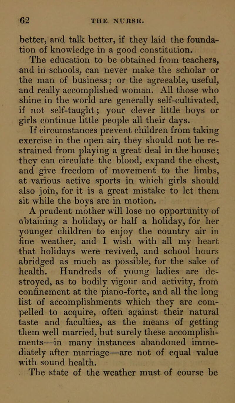 better, and talk better, if they laid the founda- tion of knowledge in a good constitution. The education to be obtained from teachers, and in schools, can never make the scholar or the man of business; or the agreeable, useful, and really accomplished woman. All those who shine in the world are generally self-cultivated, if not self-taught; your clever little boys or girls continue little people all their days. If circumstances prevent children from taking exercise in the open air, they should not be re- strained from playing a great deal in the house; they can circulate the blood, expand the chest, and give freedom of movement to the limbs, at various active sports in which girls should also join, for it is a great mistake to let them sit while the boys are in motion. A prudent mother will lose no opportunity of obtaining a holiday, or half a holiday, for her younger children to enjoy the country air in fine weather, and I wish with all my heart that holidays were revived, and school hours abridged as much as possible, for the sake of health. Hundreds of young ladies are de- stroyed, as to bodily vigour and activity, from confinement at the piano-forte, and all the long- list of accomplishments which they are com- pelled to acquire, often against their natural taste and faculties, as the means of getting them well married, but surely these accomplish- ments—in many instances abandoned imme- diately after marriage—are not of equal value with sound health. The state of the weather must of course be