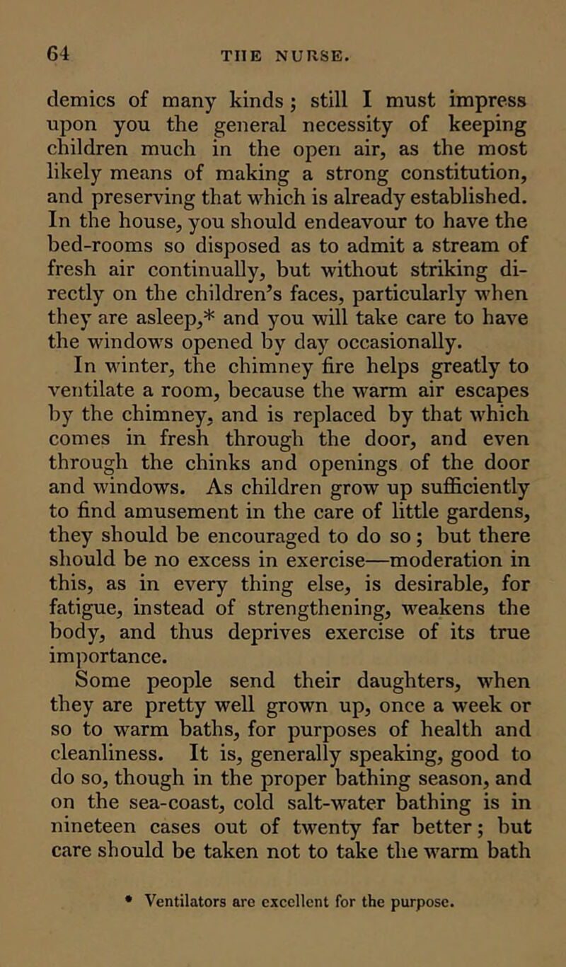 demies of many kinds ; still I must impress upon you the general necessity of keeping children much in the open air, as the most likely means of making a strong constitution, and preserving that which is already established. In the house, you should endeavour to have the bed-rooms so disposed as to admit a stream of fresh air continually, but without striking di- rectly on the children’s faces, particularly when they are asleep,* and you will take care to have the windows opened by day occasionally. In winter, the chimney fire helps greatly to ventilate a room, because the warm air escapes by the chimney, and is replaced by that which comes in fresh through the door, and even through the chinks and openings of the door and windows. As children grow up sufficiently to find amusement in the care of little gardens, they should be encouraged to do so; but there should be no excess in exercise—moderation in this, as in every thing else, is desirable, for fatigue, instead of strengthening, weakens the body, and thus deprives exercise of its true importance. Some people send their daughters, when they are pretty well grown up, once a week or so to warm baths, for purposes of health and cleanliness. It is, generally speaking, good to do so, though in the proper bathing season, and on the sea-coast, cold salt-water bathing is in nineteen cases out of twenty far better; but care should be taken not to take the warm bath • Ventilators are excellent for the purpose.