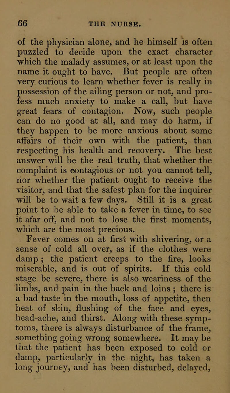 of the physician alone, and he himself is often puzzled to decide upon the exact character which the malady assumes, or at least upon the name it ought to have. But people are often very curious to learn whether fever is really in possession of the ailing person or not, and pro- fess much anxiety to make a call, but have great fears of contagion. Now, such people can do no good at all, and may do harm, if they happen to be more anxious about some affairs of their own with the patient, than respecting his health and recovery. The best answer will be the real truth, that whether the complaint is contagious or not you cannot tell, nor whether the patient ought to receive the visitor, and that the safest plan for the inquirer will be to wait a few days. Still it is a great point to be able to take a fever in time, to see it afar off, and not to lose the first moments, which are the most precious. Fever comes on at first with shivering, or a sense of cold all over, as if the clothes were damp; the patient creeps to the fire, looks miserable, and is out of spirits. If this cold stage be severe, there is also weariness of the limbs, and pain in the back and loins ; there is a bad taste in the mouth, loss of appetite, then heat of skin, flushing of the face and eyes, head-ache, and thirst. Along with these symp- toms, there is always disturbance of the frame, something going wrong somewhere. It may be that the patient has been exposed to cold or damp, particularly in the night, has taken a long journey, and has been disturbed, delayed,