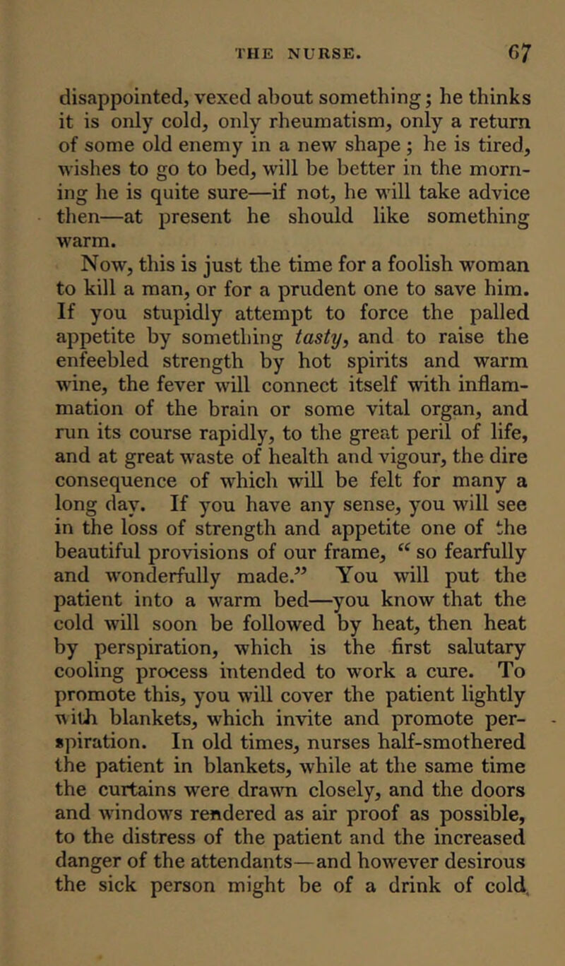 disappointed, vexed about something; he thinks it is only cold, only rheumatism, only a return of some old enemy in a new shape ; he is tired, wishes to go to bed, will be better in the morn- ing he is quite sure—if not, he will take advice then—at present he should like something warm. Now, this is just the time for a foolish woman to kill a man, or for a prudent one to save him. If you stupidly attempt to force the palled appetite by something tasty, and to raise the enfeebled strength by hot spirits and warm wine, the fever will connect itself with inflam- mation of the brain or some vital organ, and run its course rapidly, to the great peril of life, and at great waste of health and vigour, the dire consequence of which will be felt for many a long day. If you have any sense, you will see in the loss of strength and appetite one of the beautiful provisions of our frame, “ so fearfully and wonderfully made.” You will put the patient into a warm bed—you know that the cold will soon be followed by heat, then heat by perspiration, which is the first salutary cooling process intended to work a cure. To promote this, you will cover the patient lightly ■with blankets, which invite and promote per- spiration. In old times, nurses half-smothered the patient in blankets, while at the same time the curtains were drawn closely, and the doors and windows rendered as air proof as possible, to the distress of the patient and the increased danger of the attendants—and however desirous the sick person might be of a drink of cold