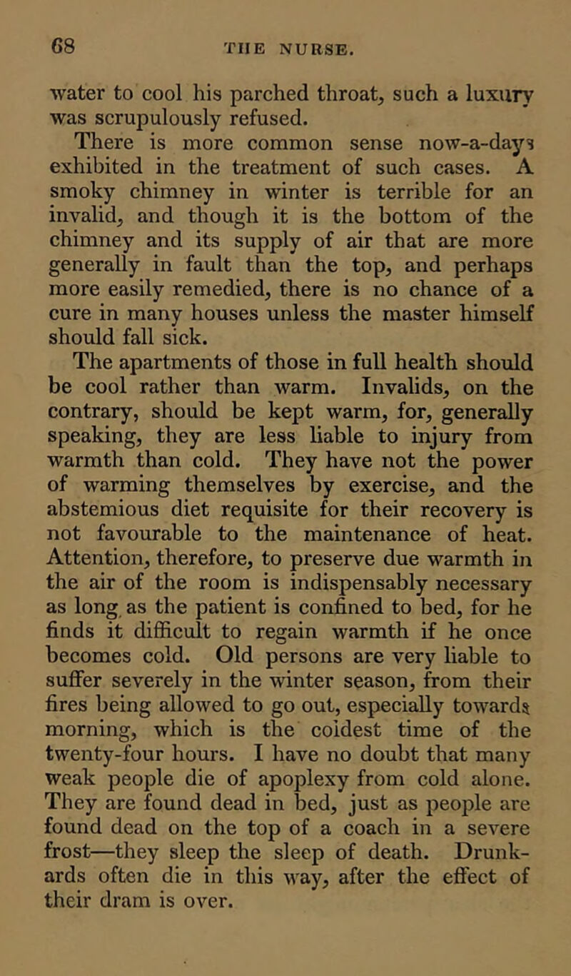 water to cool his pai'ched throat, such a luxury was scrupulously refused. There is more common sense now-a-days exhibited in the treatment of such cases. A smoky chimney in winter is terrible for an invalid, and though it is the bottom of the chimney and its supply of air that are more generally in fault than the top, and perhaps more easily remedied, there is no chance of a cure in many houses unless the master himself should fall sick. The apartments of those in full health should be cool rather than warm. Invalids, on the contrary, should be kept warm, for, generally speaking, they are less liable to injury from warmth than cold. They have not the power of warming themselves by exercise, and the abstemious diet requisite for their recovery is not favourable to the maintenance of heat. Attention, therefore, to pi'eserve due warmth in the air of the room is indispensably necessary as long as the patient is confined to bed, for he finds it difficult to regain warmth if he once becomes cold. Old persons are very liable to suffer severely in the winter season, from their fires being allowed to go out, especially towards morning, which is the coldest time of the twenty-four hours. I have no doubt that many weak people die of apoplexy from cold alone. They are found dead in bed, just as people are found dead on the top of a coach in a severe frost—they sleep the sleep of death. Drunk- ards often die in this way, after the effect of their dram is over.