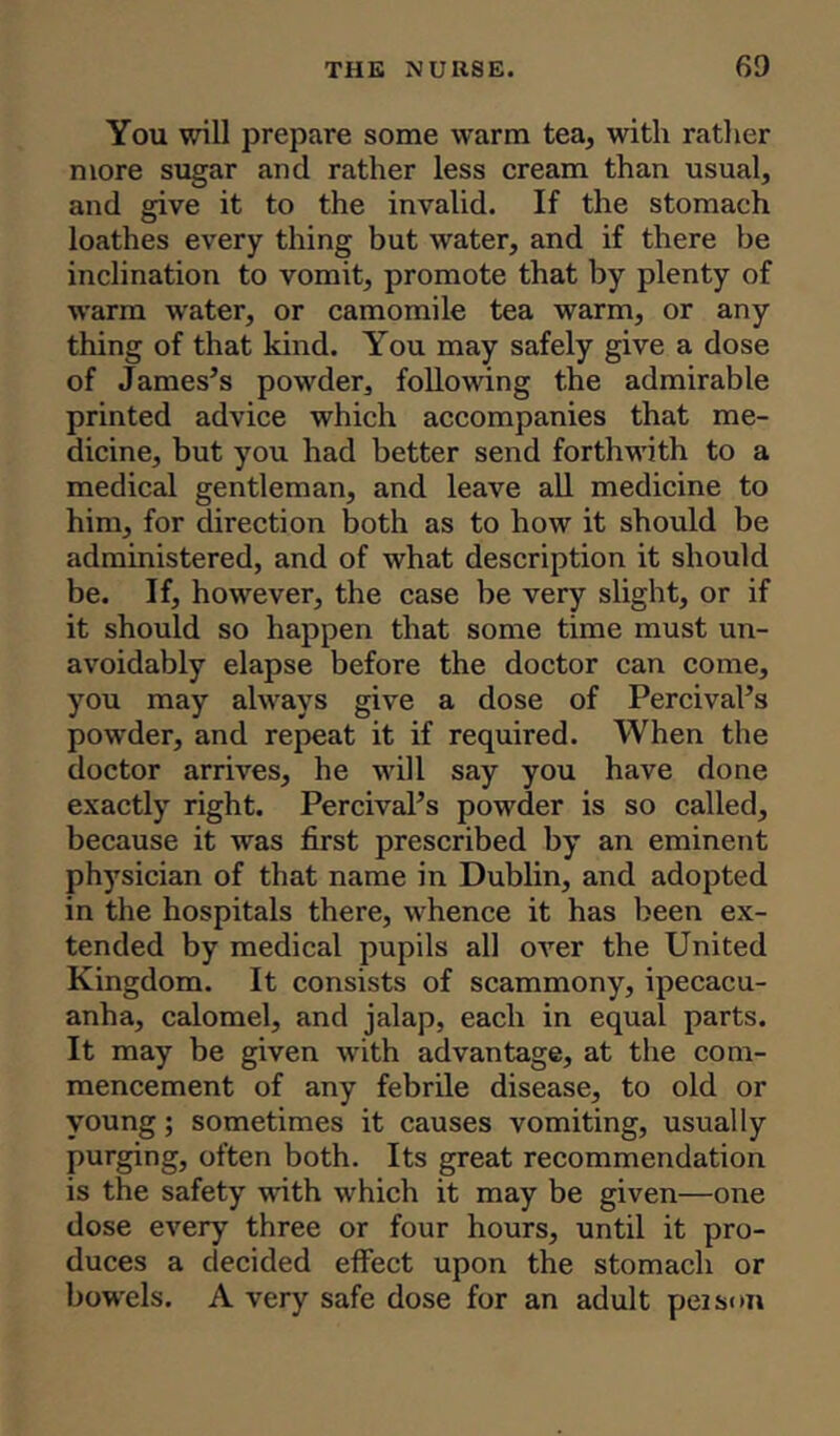 You will prepare some warm tea, with rather more sugar and rather less cream than usual, and give it to the invalid. If the stomach loathes every thing but water, and if there be inclination to vomit, promote that by plenty of warm water, or camomile tea warm, or any thing of that kind. You may safely give a dose of James’s powder, following the admirable printed advice which accompanies that me- dicine, but you had better send forthwith to a medical gentleman, and leave all medicine to him, for direction both as to how it should be administered, and of what description it should be. If, however, the case be very slight, or if it should so happen that some time must un- avoidably elapse before the doctor can come, you may always give a dose of Percival’s powder, and repeat it if required. When the doctor arrives, he will say you have done exactly right. Percival’s powder is so called, because it was first prescribed by an eminent physician of that name in Dublin, and adopted in the hospitals there, whence it has been ex- tended by medical pupils all over the United Kingdom. It consists of scammony, ipecacu- anha, calomel, and jalap, each in equal parts. It may be given with advantage, at the com- mencement of any febrile disease, to old or young; sometimes it causes vomiting, usually purging, often both. Its great recommendation is the safety with which it may be given—one dose every three or four hours, until it pro- duces a decided effect upon the stomach or bowels. A very safe dose for an adult peison