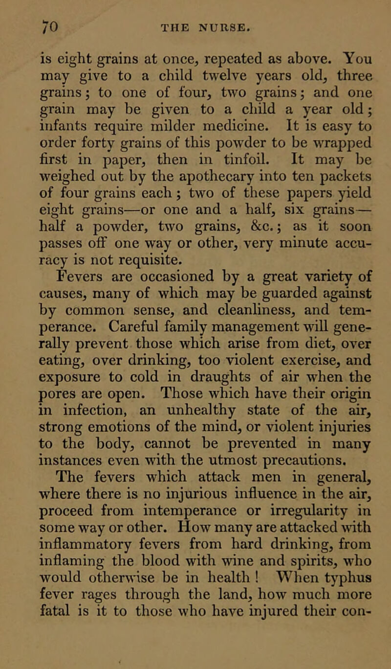 is eight grains at once, repeated as above. You may give to a child twelve years old, three grains; to one of four, two grains; and one grain may be given to a child a year old; infants require milder medicine. It is easy to order forty grains of this powder to be wrapped first in paper, then in tinfoil. It may be weighed out by the apothecary into ten packets of four grains each; two of these papers yield eight grains—or one and a half, six grains— half a powder, two grains, &c.; as it soon passes off one way or other, very minute accu- racy is not requisite. Fevers are occasioned by a great variety of causes, many of which may be guarded against by common sense, and cleanliness, and tem- perance. Careful family management will gene- rally prevent those which arise from diet, over eating, over drinking, too violent exercise, and exposure to cold in draughts of air when the pores are open. Those which have their origin in infection, an unhealthy state of the air, strong emotions of the mind, or violent injuries to the body, cannot be prevented in many instances even with the utmost precautions. The fevers which attack men in general, where there is no injurious influence in the air, proceed from intemperance or irregularity in some way or other. How many are attacked with inflammatory fevers from hard drinking, from inflaming the blood with wine and spirits, who would otherwise be in health ! When typhus fever rages through the land, how much more fatal is it to those who have injured their con-