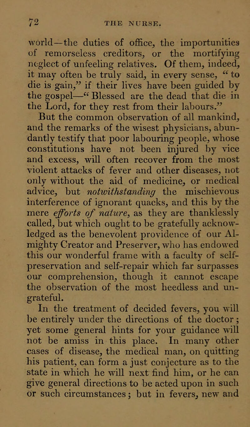 world—the duties of office, the importunities of remorseless creditors, or the mortifying neglect of unfeeling relatives. Of them, indeed, it may often be truly said, in every sense, “ to die is gain,” if their lives have been guided by the gospel—“ Blessed are the dead that die in the Lord, for they rest from their labours.” But the common observation of all mankind, and the remarks of the wisest physicians, abun- dantly testify that poor labouring people, whose constitutions have not been injured by vice and excess, will often recover from the most violent attacks of fever and other diseases, not only without the aid of medicine, or medical advice, but notwithstanding the mischievous interference of ignorant quacks, and this by the mere efforts of nature, as they are thanklessly called, but which ought to be gratefully acknow- ledged as the benevolent providence of our Al- mighty Creator and Preserver, who has endowed this our wonderful frame with a faculty of self- preservation and self-repair which far surpasses our comprehension, though it cannot escape the observation of the most heedless and un- grateful. In the treatment of decided fevers, you will be entirely under the directions of the doctor; yet some general hints for your guidance will not be amiss in this place. In many other cases of disease, the medical man, on quitting his patient, can form a just conjecture as to the state in which he will next find him, or he can give general directions to be acted upon in such or such circumstances; but in fevers, new and