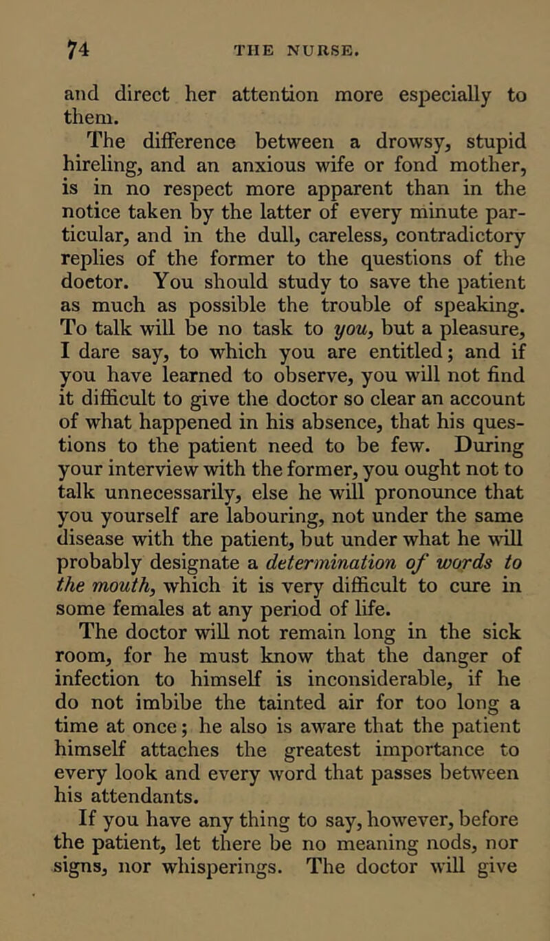 and direct her attention more especially to them. The difference between a drowsy, stupid hireling, and an anxious wife or fond mother, is in no respect more apparent than in the notice taken by the latter of every minute par- ticular, and in the dull, careless, contradictory replies of the former to the questions of the doetor. You should study to save the patient as much as possible the trouble of speaking. To talk will be no task to you, but a pleasure, I dare say, to which you are entitled; and if you have learned to observe, you will not find it difficult to give the doctor so clear an account of what happened in his absence, that his ques- tions to the patient need to be few. During your interview with the former, you ought not to talk unnecessarily, else he will pronounce that you yourself are labouring, not under the same disease with the patient, but under what he will probably designate a determination of words to the mouth, which it is very difficult to cure in some females at any period of life. The doctor will not remain long in the sick room, for he must know that the danger of infection to himself is inconsiderable, if he do not imbibe the tainted air for too long a time at once; he also is aware that the patient himself attaches the greatest importance to every look and every word that passes between his attendants. If you have any thing to say, however, before the patient, let there be no meaning nods, nor signs, nor whisperings. The doctor will give