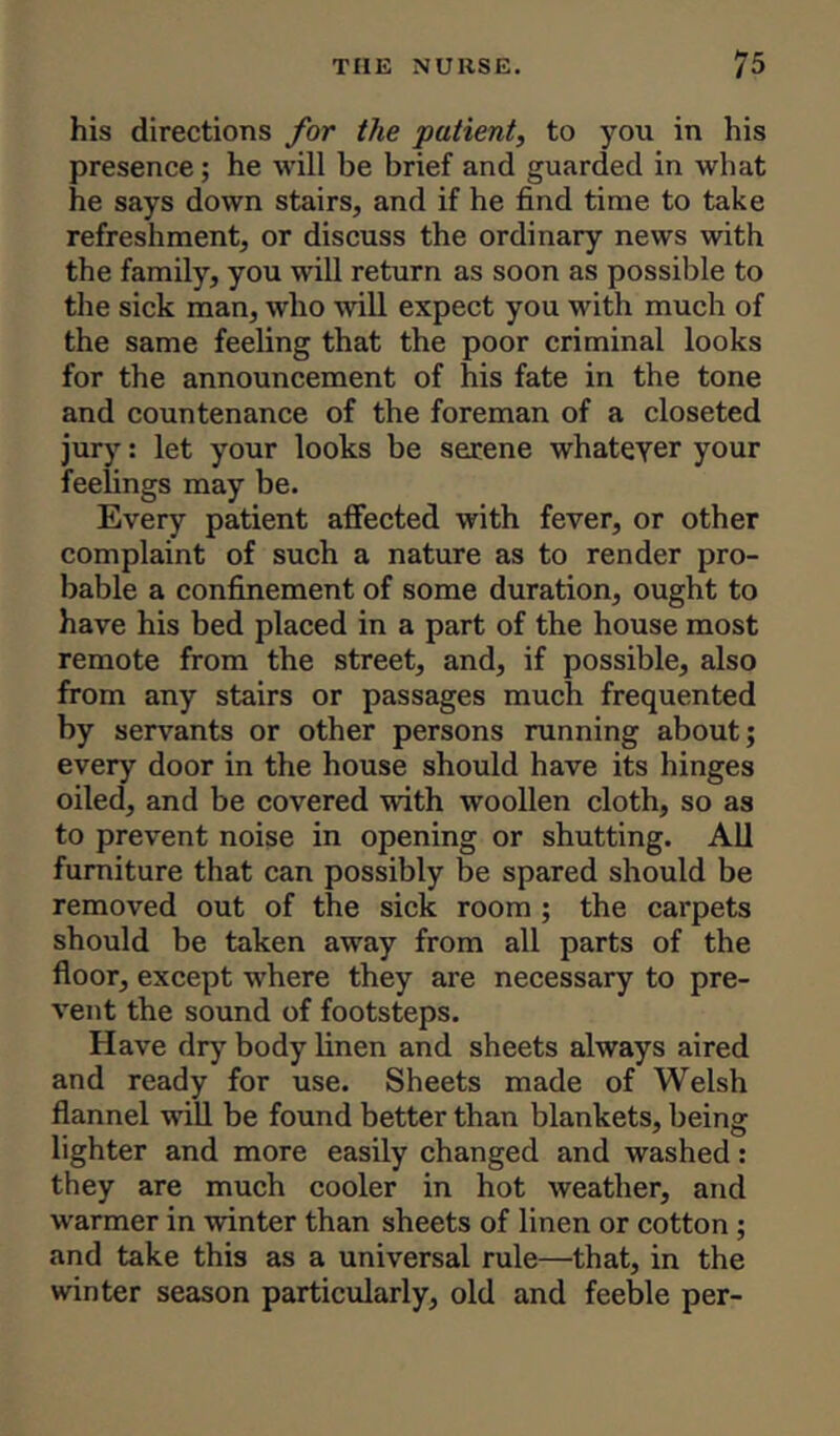 his directions for the patient, to you in his presence; he will be brief and guarded in what he says down stairs, and if he find time to take refreshment, or discuss the ordinary news with the family, you will return as soon as possible to the sick man, who will expect you with much of the same feeling that the poor criminal looks for the announcement of his fate in the tone and countenance of the foreman of a closeted jury: let your looks be serene whatever your feelings may be. Every patient affected with fever, or other complaint of such a nature as to render pro- bable a confinement of some duration, ought to have his bed placed in a part of the house most remote from the street, and, if possible, also from any stairs or passages much frequented by servants or other persons running about; every door in the house should have its hinges oiled, and be covered with woollen cloth, so as to prevent noise in opening or shutting. All furniture that can possibly be spared should be removed out of the sick room ; the carpets should be taken away from all parts of the floor, except where they are necessary to pre- vent the sound of footsteps. Have dry body linen and sheets always aired and ready for use. Sheets made of Welsh flannel will be found better than blankets, being lighter and more easily changed and washed: they are much cooler in hot weather, and warmer in winter than sheets of linen or cotton ; and take this as a universal rule—that, in the winter season particularly, old and feeble per-