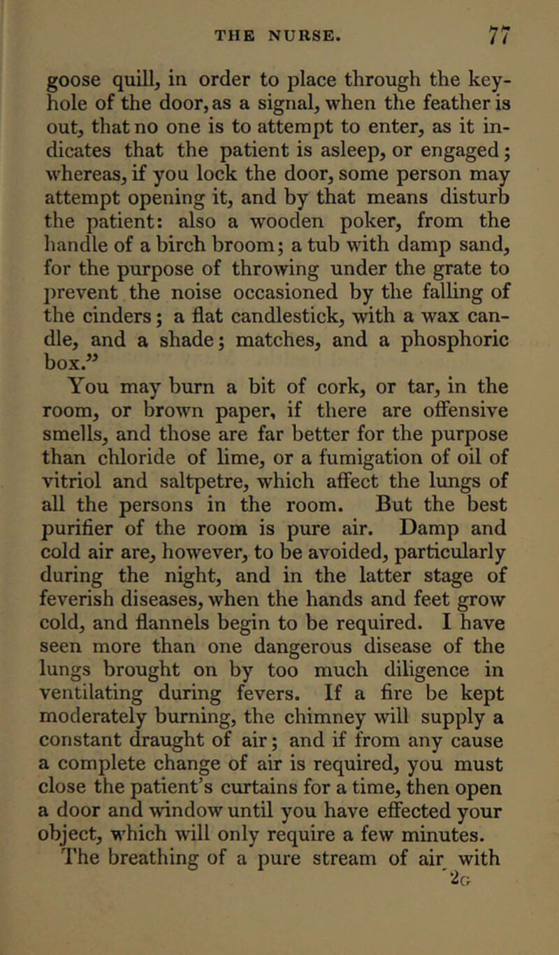 goose quill, in order to place through the key- hole of the door, as a signal, when the feather is out, that no one is to attempt to enter, as it in- dicates that the patient is asleep, or engaged; whereas, if you lock the door, some person may attempt opening it, and by that means disturb the patient: also a wooden poker, from the handle of a birch broom; a tub with damp sand, for the purpose of throwing under the grate to prevent the noise occasioned by the falling of the cinders; a flat candlestick, with a wax can- dle, and a shade; matches, and a phosphoric box.” You may burn a bit of cork, or tar, in the room, or brown paper, if there are offensive smells, and those are far better for the purpose than chloride of lime, or a fumigation of oil of vitriol and saltpetre, which affect the lungs of all the persons in the room. But the best purifier of the room is pure air. Damp and cold air are, however, to be avoided, particularly during the night, and in the latter stage of feverish diseases, when the hands and feet grow cold, and flannels begin to be required. I have seen more than one dangerous disease of the lungs brought on by too much diligence in ventilating during fevers. If a fire be kept moderately burning, the chimney will supply a constant draught of air; and if from any cause a complete change of air is required, you must close the patient’s curtains for a time, then open a door and window until you have effected your object, which will only require a few minutes. The breathing of a pure stream of air with 2g