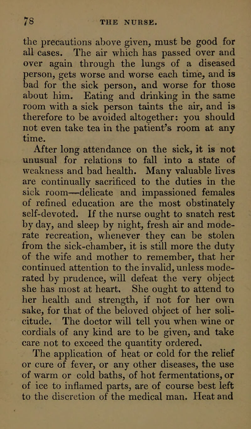 the precautions above given, must be good for all cases. The air which has passed over and over again through the lungs of a diseased person, gets worse and worse each time, and is bad for the sick person, and worse for those about him. Eating and drinking in the same room with a sick person taints the air, and is therefore to be avoided altogether: you should not even take tea in the patient’s room at any time. After long attendance on the sick, it is not unusual for relations to fall into a state of weakness and bad health. Many valuable lives are continually sacrificed to the duties in the sick room—delicate and impassioned females of refined education are the most obstinately self-devoted. If the nurse ought to snatch rest by day, and sleep by night, fresh air and mode- rate recreation, whenever they can be stolen from the sick-chamber, it is still more the duty of the wife and mother to remember, that her continued attention to the invalid, unless mode- rated by prudence, will defeat the very object she has most at heart. She ought to attend to her health and strength, if not for her own sake, for that of the beloved object of her soli- citude. The doctor will tell you when wine or cordials of any kind are to be given, and take care not to exceed the quantity ordered. The application of heat or cold for the relief or cure of fever, or any other diseases, the use of warm or cold baths, of hot fermentations, or of ice to inflamed parts, are of course best left to the discretion of the medical man. Heat and