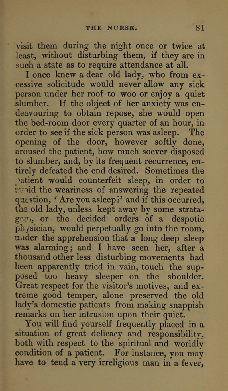 visit them during the night once or twice at least, without disturbing them, if they are in such a state as to require attendance at all. I once knew a dear old lady, who from ex- cessive solicitude would never allow any sick person under her roof to woo or enjoy a quiet slumber. If the object of her anxiety was en- deavouring to obtain repose, she would open the bed-room door every quarter of an hour, in order to see if the sick person was asleep. The opening of the door, however softly done, aroused the patient, how much soever disposed to slumber, and, by its frequent recurrence, en- tirely defeated the end desired. Sometimes the 'atient would counterfeit sleep, in order to uv>id the weariness of answering the repeated question, ‘ Are you asleep?’ and if this occurred, the old lady, unless kept away by some strata- gem i, or the decided orders of a despotic physician, would perpetually go into the room, under the apprehension that a long deep sleep was alarming; and I have seen her, after a thousand other less disturbing movements had been apparently tried in vain, touch the sup- posed too heavy sleeper on the shoulder. Great respect for the visitor’s motives, and ex- treme good temper, alone preserved the old lady’s domestic patients from making snappish remarks on her intrusion upon their quiet. You will find yourself frequently placed in a situation of great delicacy and responsibility, both with respect to the spiritual and worldly condition of a patient. For instance, you may have to tend a very irreligious man in a fever.