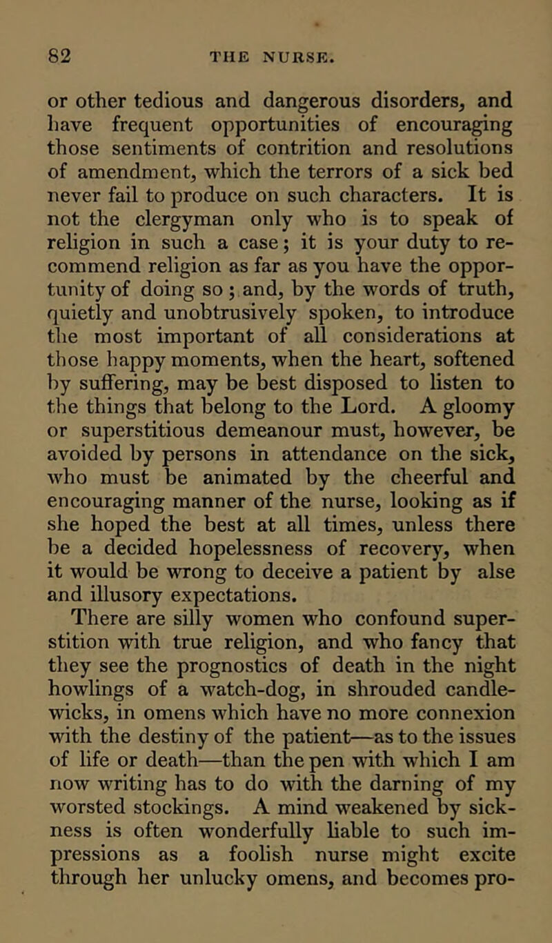 or other tedious and dangerous disorders, and have frequent opportunities of encouraging those sentiments of contrition and resolutions of amendment, which the terrors of a sick bed never fail to produce on such characters. It is not the clergyman only who is to speak of religion in such a case; it is your duty to re- commend religion as far as you have the oppor- tunity of doing so; and, by the words of truth, quietly and unobtrusively spoken, to introduce the most important of all considerations at those happy moments, when the heart, softened by suffering, may be best disposed to listen to the things that belong to the Lord. A gloomy or superstitious demeanour must, however, be avoided by persons in attendance on the sick, who must be animated by the cheerful and encouraging manner of the nurse, looking as if she hoped the best at all times, unless there be a decided hopelessness of recovery, when it would be wrong to deceive a patient by alse and illusory expectations. There are silly women who confound super- stition with true religion, and who fancy that they see the prognostics of death in the night howlings of a watch-dog, in shrouded candle- wicks, in omens which have no more connexion with the destiny of the patient—as to the issues of life or death—than the pen with which I am now writing has to do with the darning of my worsted stockings. A mind weakened by sick- ness is often wonderfully liable to such im- pressions as a foolish nurse might excite through her unlucky omens, and becomes pro-