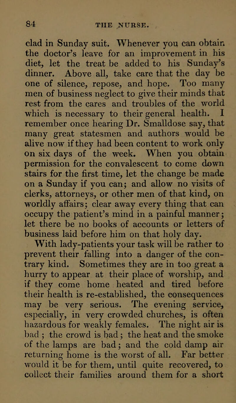 clad in Sunday suit. Whenever you can obtain the doctor’s leave for an improvement in his diet, let the treat be added to his Sunday’s dinner. Above all, take care that the day be one of silence, repose, and hope. Too many men of business neglect to give their minds that rest from the cares and troubles of the world which is necessary to their general health. I remember once hearing Dr. Smalldose say, that many great statesmen and authors would be alive now if they had been content to work only on six days of the week. When you obtain permission for the convalescent to come down stairs for the first time, let the change be made on a Sunday if you can; and allow no visits of clerks, attornej'S, or other men of that kind, on worldly affairs; clear away every thing that can occupy the patient’s mind in a painful manner; let there be no books of accounts or letters of business laid before him on that holy day. With lady-patients your task will be rather to prevent their falling into a danger of the con- trary kind. Sometimes they are in too great a hurry to appear at their place of worship, and if they come home heated and tired before their health is re-established, the consequences may be very serious. The evening service, especially, in very crowded churches, is often hazardous for weakly females. The night air is bad ; the crowd is bad ; the heat and the smoke of the lamps are bad; and the cold damp air returning home is the worst of all. Far better would it be for them, until quite recovered, to collect their families around them for a short