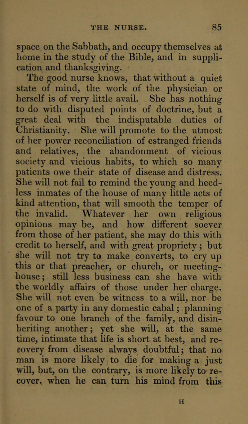 space on the Sabbath, and occupy themselves at home in the study of the Bible, and in suppli- cation and thanksgiving. The good nurse knows, that without a quiet state of mind, the work of the physician or herself is of very little avail. She has nothing to do with disputed points of doctrine, but a great deal with the indisputable duties of Christianity. She will promote to the utmost of her power reconciliation of estranged friends and relatives, the abandonment of vicious society and vicious habits, to which so many patients owe their state of disease and distress. She will not fail to remind the young and heed- less inmates of the house of many little acts of kind attention, that will smooth the temper of the invalid. Whatever her own religious opinions may be, and how different soever from those of her patient, she may do this with credit to herself, and with great propriety; but she will not try to make converts, to cry up this or that preacher, or church, or meeting- house ; still less business can she have with the worldly affairs of those under her charge. She will not even be witness to a will, nor be one of a party in any domestic cabal; planning favour to one branch of the family, and disin- heriting another; yet she will, at the same time, intimate that life is short at best, and re- covery from disease always doubtful; that no man is more likely to die for making a just will, but, on the contrary, is more likely to re- cover, when he can turn his mind from this LI