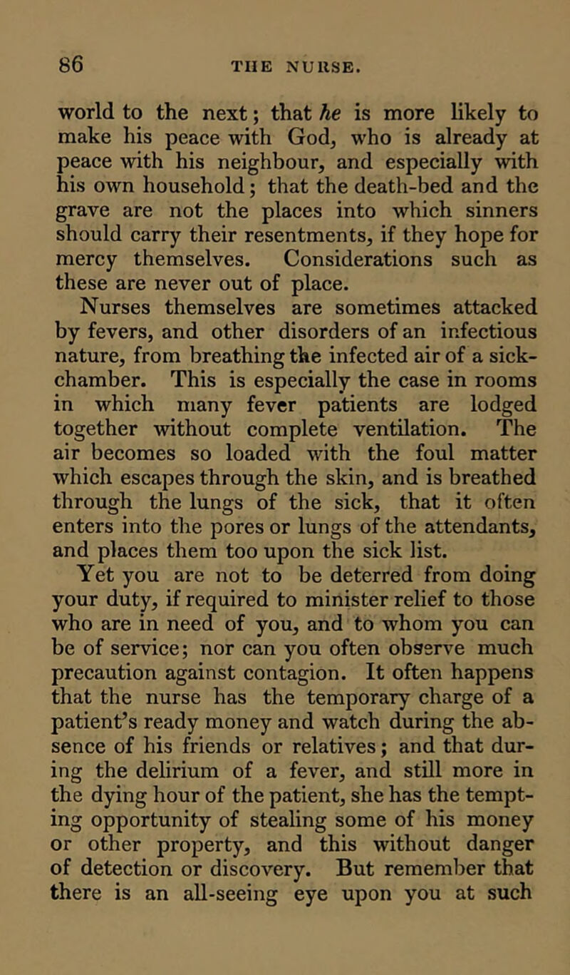 world to the next; that he is more likely to make his peace with God, who is already at peace with his neighbour, and especially with his own household; that the death-bed and the grave are not the places into which sinners should carry their resentments, if they hope for mercy themselves. Considerations such as these are never out of place. Nurses themselves are sometimes attacked by fevers, and other disorders of an infectious nature, from breathing the infected air of a sick- chamber. This is especially the case in rooms in which many fever patients are lodged together without complete ventilation. The air becomes so loaded with the foul matter which escapes through the skin, and is breathed through the lungs of the sick, that it often enters into the pores or lungs of the attendants, and places them too upon the sick list. Yet you are not to be deterred from doing your duty, if required to minister relief to those who are in need of you, and to whom you can be of service; nor can you often observe much precaution against contagion. It often happens that the nurse has the temporary charge of a patient’s ready money and watch during the ab- sence of his friends or relatives; and that dur- ing the delirium of a fever, and still more in the dying hour of the patient, she has the tempt- ing opportunity of stealing some of his money or other property, and this without danger of detection or discovery. But remember that there is an all-seeing eye upon you at such