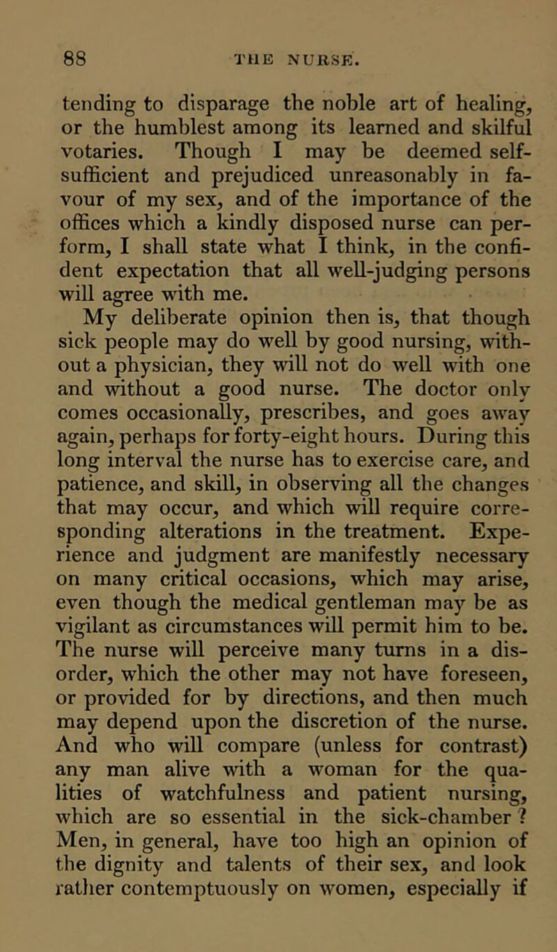 tending to disparage the noble art of healing, or the humblest among its learned and skilful votaries. Though I may be deemed self- sufficient and prejudiced unreasonably in fa- vour of my sex, and of the importance of the offices which a kindly disposed nurse can per- form, I shall state what I think, in the confi- dent expectation that all well-judging persons will agree with me. My deliberate opinion then is, that though sick people may do well by good nursing, with- out a physician, they will not do well with one and without a good nurse. The doctor only comes occasionally, prescribes, and goes away again, perhaps for forty-eight hours. During this long interval the nurse has to exercise care, and patience, and skill, in observing all the changes that may occur, and which will require corre- sponding alterations in the treatment. Expe- rience and judgment are manifestly necessary on many critical occasions, which may arise, even though the medical gentleman may be as vigilant as circumstances will permit him to be. The nurse will perceive many turns in a dis- order, which the other may not have foreseen, or provided for by directions, and then much may depend upon the discretion of the nurse. And who will compare (unless for contrast) any man alive with a woman for the qua- lities of watchfulness and patient nursing, which are so essential in the sick-chamber ? Men, in general, have too high an opinion of the dignity and talents of their sex, and look rather contemptuously on women, especially if