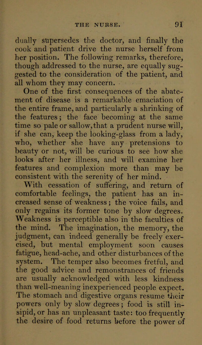 dually supersedes the doctor, and finally the cook and patient drive the nurse herself from her position. The following remarks, therefore, though addressed to the nurse, are equally sug- gested to the consideration of the patient, and all whom they may concern. One of the first consequences of the abate- ment of disease is a remarkable emaciation of the entire frame, and particularly a shrinking of the features; the face becoming at the same time so pale or sallow, that a prudent nurse will, if she can, keep the looking-glass from a lady, who, whether she have any pretensions to beauty or not, will be curious to see how she looks after her illness, and will examine her features and complexion more than may be consistent with the serenity of her mind. With cessation of suffering, and return of comfortable feelings, the patient has an in- creased sense of weakness; the voice fails, and only regains its former tone by slow degrees. Weakness is perceptible also in the faculties of the mind. The imagination, the memory, the judgment, can indeed generally be freely exer- cised, but mental employment soon causes fatigue, head-ache, and other disturbances of the system. The temper also becomes fretful, and the good advice and remonstrances of friends are usually acknowledged with less kindness than well-meaning inexperienced people expect. The stomach and digestive organs resume their powers only by slow degrees; food is still in- sipid, or has an unpleasant taste: too frequently the desire of food returns before the power of