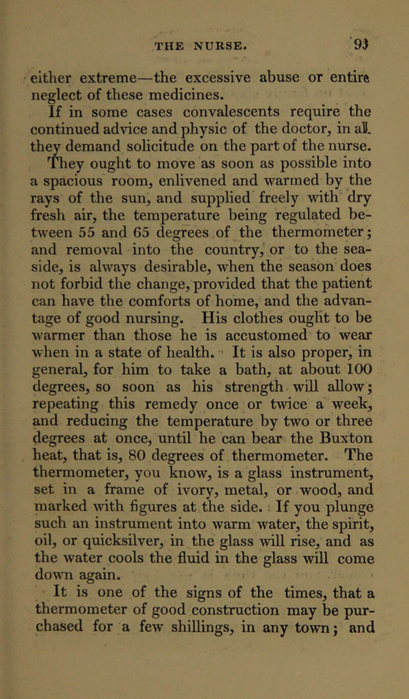 either extreme—the excessive abuse or entire neglect of these medicines. If in some cases convalescents require the continued advice and physic of the doctor, in aU. they demand solicitude on the part of the nurse. They ought to move as soon as possible into a spacious room, enlivened and warmed by the rays of the sun, and supplied freely with dry fresh air, the temperature being regulated be- tween 55 and 65 degrees of the thermometer; and removal into the country, or to the sea- side, is always desirable, when the season does not forbid the change, provided that the patient can have the comforts of home, and the advan- tage of good nursing. His clothes ought to be warmer than those he is accustomed to wear when in a state of health. It is also proper, in general, for him to take a bath, at about 100 degrees, so soon as his strength will allow; repeating this remedy once or twice a week, and reducing the temperature by two or three degrees at once, until he can bear the Buxton heat, that is, 80 degrees of thermometer. The thermometer, you know, is a glass instrument, set in a frame of ivory, metal, or wood, and marked with figures at the side. If you plunge such an instrument into warm water, the spirit, oil, or quicksilver, in the glass will rise, and as the water cools the fluid in the glass will come down again. It is one of the signs of the times, that a thermometer of good construction may be pur- chased for a few shillings, in any town; and