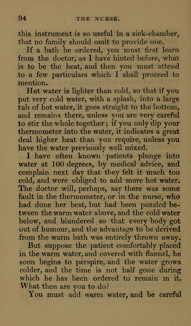 tliis instrument is so useful in a sick-chamber, that no family should omit to provide one. If a bath be ordered, you must first learn from the doctor, as I have hinted before, what is to be the heat, and then you must attend to a few particulars which I shall proceed to mention. Hot water is lighter than cold, so that if you put very cold water, with a splash, into a large tub of hot water, it goes straight to the bottom, and remains there, unless you are very careful to stir the whole together; if you only dip your thermometer into the water, it indicates a great deal higher heat than you require, unless you have the water previously well mixed. I have often known patients plunge into water at 100 degrees, by medical advice, and complain next day that they felt it much too cold, and were obliged to add more hot water. The doctor will, perhaps, say there was some fault in the thermometer, or in the nurse, who had done her best, but had been puzzled be- tween the warm water above, and the cold water below, and blundered so that every body got out of humour, and the advantage to be derived from the warm bath was entirely thrown away. But suppose the patient comfortably placed in the warm water, and covered with flannel, he soon begins to perspire, and the water grows colder, and the time is not half gone during which he has been ordered to remain m it. What then are you to do? You must add warm water, and be careful