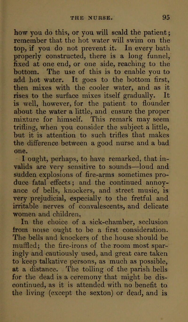 how you do this, or you will scald the patient; remember that the hot water will swim on the top, if you do not prevent it. In every batli properly constructed, there is a long funnel, fixed at one end, or one side, reaching to the bottom. The use of this is to enable you to add hot water. It goes to the bottom first, then mixes 'with the cooler water, and as it rises to the surface mixes itself gradually. It is well, however, for the patient to flounder about the water a little, and ensure the proper mixture for himself. This remark may seem trifling, when you consider the subject a little, but it is attention to such trifles that makes the difference between a good nurse and a bad one. I ought, perhaps, to have remarked, that in- valids are very sensitive to sounds—loud and sudden explosions of fire-arms sometimes pro- duce fatal effects; and the continued annoy- ance of bells, knockers, and street music, is very prejudicial, especially to the fretful and irritable nerves of convalescents, and delicate women and children. In the choice of a sick-chamber, seclusion from noise ought to be a first consideration. The bells and knockers of the house should be muffled; the fire-irons of the room most spar- ingly and cautiously used, and great care taken to keep talkative persons, as much as possible, at a distance. The tolling of the parish bells for the dead is a ceremony that might be dis- continued, as it is attended with no benefit to the living (except the sexton) or dead, and is