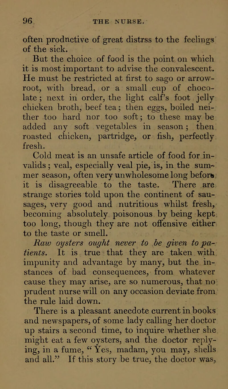 often productive of great distrss to the feelings of the sick. But the choice of food is the point on which it is most important to advise the convalescent. He must be restricted at first to sago or arrow- root, with bread, or a small cup of choco- late ; next in order, the light calf’s foot jelly chicken broth, beef tea; then eggs, boiled nei- ther too hard nor too soft; to these may be added any soft vegetables in season; then roasted chicken, partridge, or fish, perfectly fresh. Cold meat is an unsafe article of food for in- valids ; veal, especially veal pie, is, in the sum- mer season, often very unwholesome long before it is disagreeable to the taste. There are strange stories told upon the continent of sau- sages, very good and nutritious whilst fresh, becoming absolutely poisonous by being kept too long, though they are not offensive either to the taste or smell. Raw oysters ought never to be given to pa- tients. It is true that they are taken with impunity and advantage by many, but the in- stances of bad consequences, from whatever cause they may arise, are so numerous, that no prudent nurse will on any occasion deviate from the rule laid down. There is a pleasant anecdote current in books and newspapers, of some lady calling her doctor up stairs a second time, to inquire whether she might eat a few oysters, and the doctor reply- ing, in a fume, “Yes, madam, you may, shells and all.” If this story be true, the doctor was.