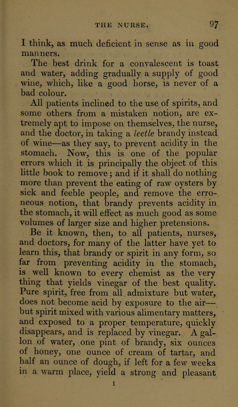 I think, as much deficient in sense as in good manners. The best drink for a convalescent is toast and water, adding gradually a supply of good wine, which, like a good horse, is never of a bad colour. All patients inclined to the use of spirits, and some others from a mistaken notion, are ex- tremely apt to impose on themselves, the nurse, and the doctor, in taking a leetle brandy instead of wine—as they say, to prevent acidity in the stomach. Now, this is one of the popular errors which it is principally the object of this little book to remove; and if it shall do nothing more than prevent the eating of raw oysters by sick and feeble people, and remove the erro- neous notion, that brandy prevents acidity in the stomach, it will effect as much good as some volumes of larger size and higher pretensions. Be it known, then, to all patients, nurses, and doctors, for many of the latter have yet to learn this, that brandy or spirit in any form, so far from preventing acidity in the stomach, is well known to every chemist as the very thing that yields vinegar of the best quality. Pure spirit, free from all admixture but water, does not become acid by exposure to the air— but spirit mixed with various alimentary matters, and exposed to a proper temperature, quickly disappears, and is replaced by vinegar. A gal- lon of water, one pint of brandy, six ounces of honey, one ounce of cream of tartar, and half an ounce of dough, if left for a few weeks in a warm place, yield a strong and pleasant i