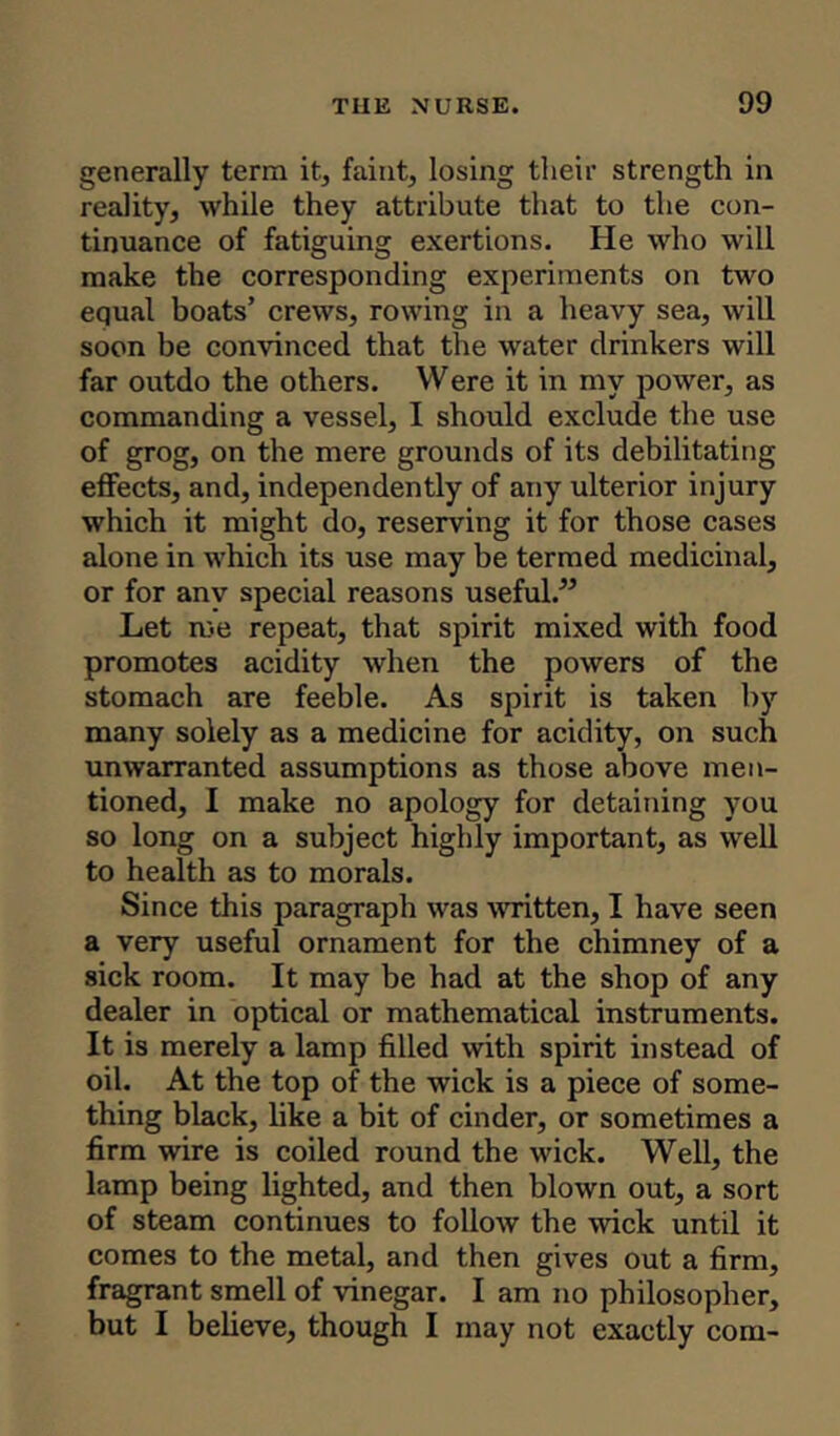 generally term it, faint, losing their strength in reality, while they attribute that to the con- tinuance of fatiguing exertions. He who will make the corresponding experiments on two equal boats’ crews, rowing in a heavy sea, will soon be convinced that the water drinkers will far outdo the others. Were it in my power, as commanding a vessel, I should exclude the use of grog, on the mere grounds of its debilitating effects, and, independently of any ulterior injury which it might do, reserving it for those cases alone in which its use may be termed medicinal, or for any special reasons useful.” Let me repeat, that spirit mixed with food promotes acidity when the powers of the stomach are feeble. As spirit is taken by many solely as a medicine for acidity, on such unwarranted assumptions as those above men- tioned, 1 make no apology for detaining you so long on a subject highly important, as well to health as to morals. Since this paragraph was written, I have seen a very useful ornament for the chimney of a sick room. It may be had at the shop of any dealer in optical or mathematical instruments. It is merely a lamp filled with spirit instead of oil. At the top of the wick is a piece of some- thing black, like a bit of cinder, or sometimes a firm wire is coiled round the wick. Well, the lamp being lighted, and then blown out, a sort of steam continues to follow the wick until it comes to the metal, and then gives out a firm, fragrant smell of vinegar. I am no philosopher, but I believe, though I may not exactly com-