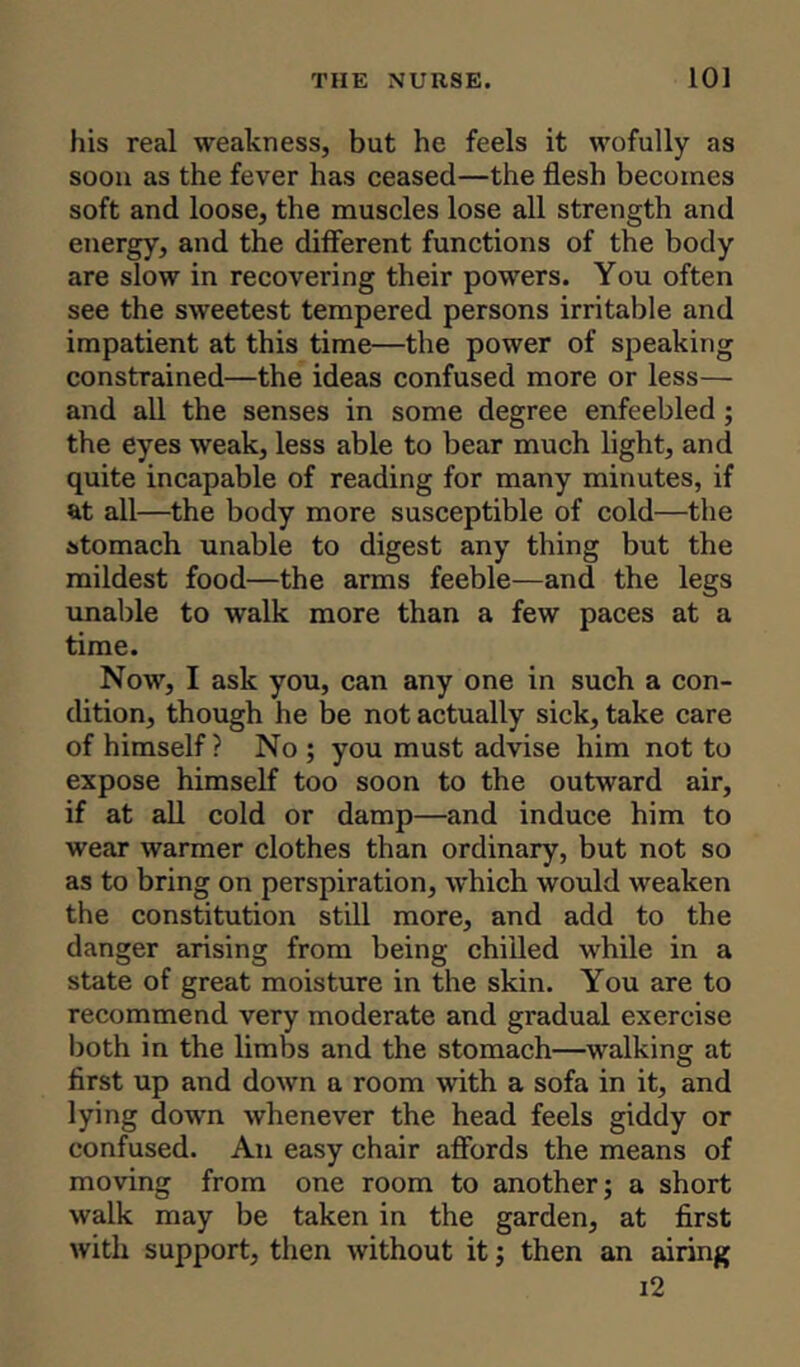 his real weakness, but he feels it wofully as soon as the fever has ceased—the flesh becomes soft and loose, the muscles lose all strength and energy, and the different functions of the body are slow in recovering their powers. You often see the sweetest tempered persons irritable and impatient at this time—the power of speaking constrained—the ideas confused more or less— and all the senses in some degree enfeebled ; the eyes weak, less able to bear much light, and quite incapable of reading for many minutes, if at all—the body more susceptible of cold—the stomach unable to digest any thing but the mildest food—the arms feeble—and the legs unable to walk more than a few paces at a time. Now, I ask you, can any one in such a con- dition, though he be not actually sick, take care of himself ? No ; you must advise him not to expose himself too soon to the outward air, if at all cold or damp—and induce him to wear warmer clothes than ordinary, but not so as to bring on perspiration, which would weaken the constitution still more, and add to the danger arising from being chilled while in a state of great moisture in the skin. You are to recommend very moderate and gradual exercise both in the limbs and the stomach—walking at first up and down a room with a sofa in it, and lying down whenever the head feels giddy or confused. An easy chair affords the means of moving from one room to another; a short walk may be taken in the garden, at first with support, then without it; then an airing i2