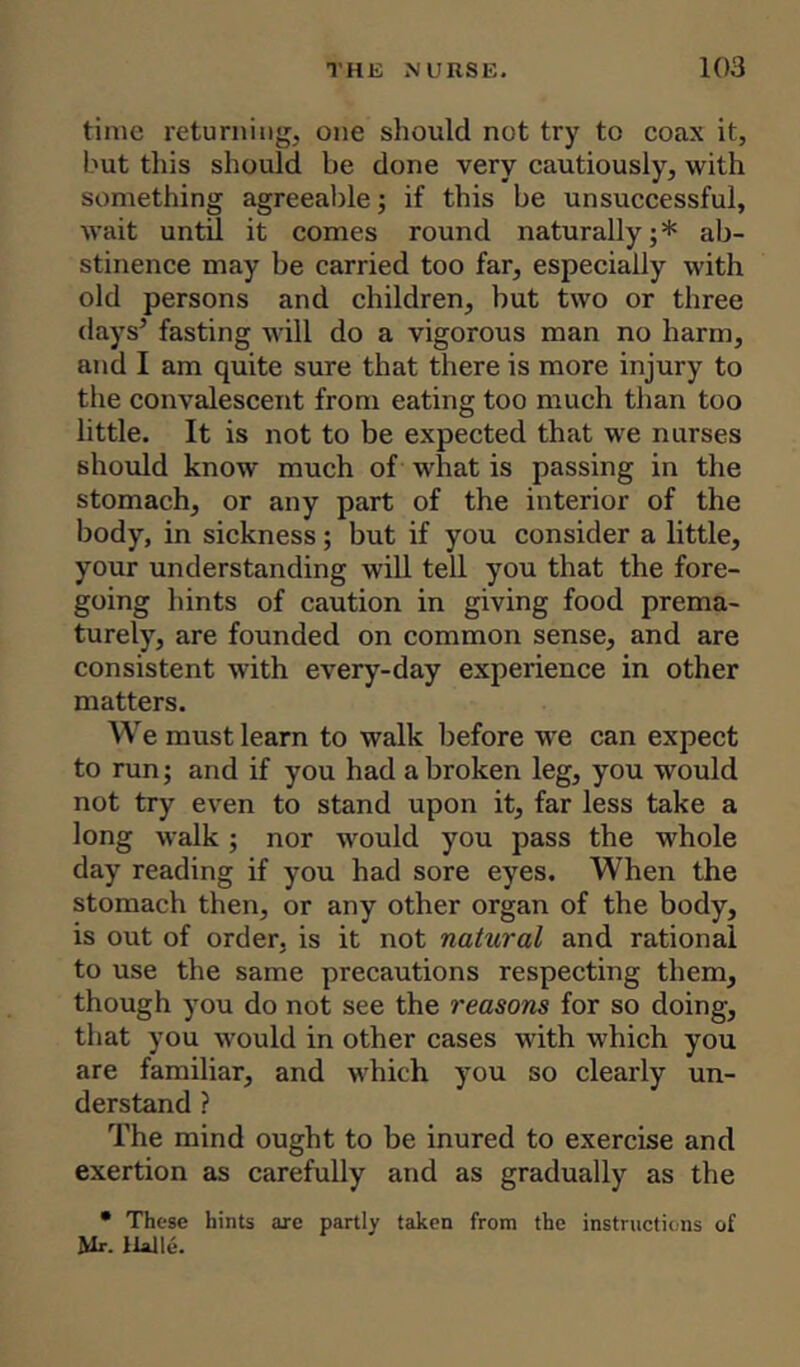 time returning, one should not try to coax it, but this should be done very cautiously, with something agreeable; if this be unsuccessful, wait until it comes round naturally;* ab- stinence may be carried too far, especially with old persons and children, but two or three days’ fasting will do a vigorous man no harm, and I am quite sure that there is more injury to the convalescent from eating too much than too little. It is not to be expected that we nurses should know much of what is passing in the stomach, or any part of the interior of the body, in sickness; but if you consider a little, your understanding will tell you that the fore- going hints of caution in giving food prema- turely, are founded on common sense, and are consistent with every-day experience in other matters. We must learn to walk before we can expect to run; and if you had a broken leg, you would not try even to stand upon it, far less take a long walk ; nor would you pass the whole day reading if you had sore eyes. When the stomach then, or any other organ of the body, is out of order, is it not natural and rational to use the same precautions respecting them, though you do not see the reasons for so doing, that you would in other cases with which you are familiar, and which you so clearly un- derstand ? The mind ought to be inured to exercise and exertion as carefully and as gradually as the • These hints are partly taken from the instructions of Mr. Halle.