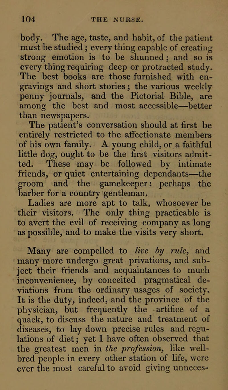 body. The age, taste, and habit, of the patient must be studied ; every thing capable of creating strong emotion is to be shunned; and so is every thing requiring deep or protracted study. The best books are those furnished with en- gravings and short stories; the various weekly penny journals, and the Pictorial Bible, are among the best and most accessible—better than newspapers. The patient’s conversation should at first be entirely restricted to the affectionate members of his own family. A young child, or a faithful little dog, ought to be the first visitors admit- ted. These may be followed by intimate friends, or quiet entertaining dependants—the groom and the gamekeeper: perhaps the barber for a country gentleman. Ladies are more apt to talk, whosoever be their visitors. The only thing practicable is to avert the evil of receiving company as long as possible, and to make the visits very short. Many are compelled to live by rule, and many more undergo great privations, and sub- ject their friends and acquaintances to much inconvenience, by conceited pragmatical de- viations from the ordinary usages of society. It is the duty, indeed, and the province of the physician, but frequently the artifice of a quack, to discuss the nature and treatment of diseases, to lay down precise rules and regu- lations of diet; yet I have often observed that the greatest men in the profession, like well- bred people in every other station of life, were ever the most careful to avoid giving unneces-