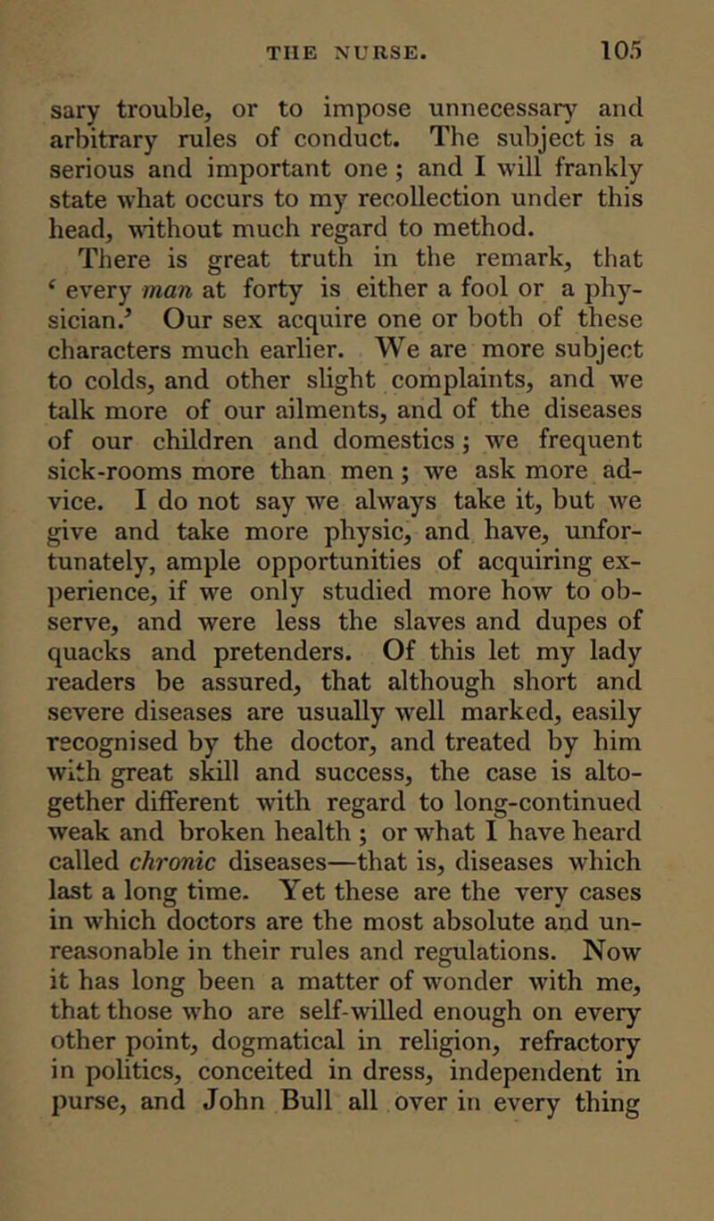 sary trouble, or to impose unnecessary and arbitrary rules of conduct. The subject is a serious and important one; and I will frankly state what occurs to my recollection under this head, without much regard to method. There is great truth in the remark, that ‘ every man at forty is either a fool or a phy- sician.5 Our sex acquire one or both of these characters much earlier. We are more subject to colds, and other slight complaints, and we talk more of our ailments, and of the diseases of our children and domestics; we frequent sick-rooms more than men; we ask more ad- vice. I do not say we always take it, but we give and take more physic, and have, unfor- tunately, ample opportunities of acquiring ex- perience, if we only studied more how to ob- serve, and were less the slaves and dupes of quacks and pretenders. Of this let my lady readers be assured, that although short and severe diseases are usually well marked, easily recognised by the doctor, and treated by him with great skill and success, the case is alto- gether different with regard to long-continued weak and broken health ; or w'hat I have heard called chronic diseases—that is, diseases which last a long time. Yet these are the very cases in which doctors are the most absolute and un- reasonable in their rules and regulations. Now it has long been a matter of wonder with me, that those who are self-willed enough on every other point, dogmatical in religion, refractory in politics, conceited in dress, independent in purse, and John Bull all over in every thing