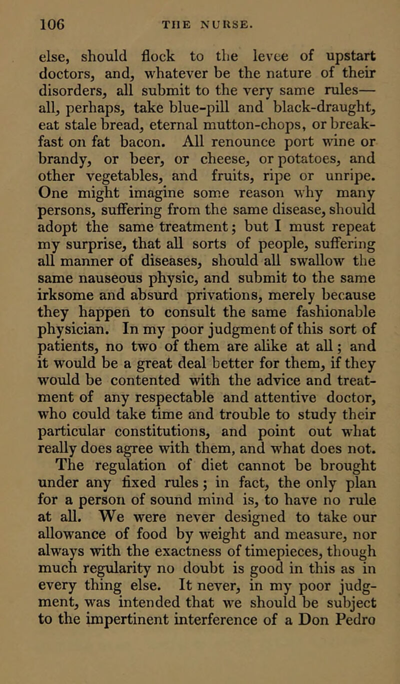 else, should flock to the levee of upstart doctors, and, whatever be the nature of their disorders, all submit to the very same rules— all, perhaps, take blue-pill and black-draught, eat stale bread, eternal mutton-chops, or break- fast on fat bacon. All renounce port wine or brandy, or beer, or cheese, or potatoes, and other vegetables, and fruits, ripe or unripe. One might imagine some reason why many persons, suffering from the same disease, should adopt the same treatment; but I must repeat my surprise, that all sorts of people, suffering all manner of diseases, should all swallow the same nauseous physic, and submit to the same irksome and absurd privations, merely because they happen to consult the same fashionable physician. In my poor judgment of this sort of patients, no two of them are alike at all; and it would be a great deal better for them, if they would be contented with the advice and treat- ment of any respectable and attentive doctor, who could take time and trouble to study their particular constitutions, and point out what really does agree with them, and what does not. The regulation of diet cannot be brought under any fixed rules ; in fact, the only plan for a person of sound mind is, to have no rule at all. We were never designed to take our allowance of food by weight and measure, nor always with the exactness of timepieces, though much regularity no doubt is good in this as in every thing else. It never, in my poor judg- ment, was intended that we should be subject to the impertinent interference of a Don Pedro