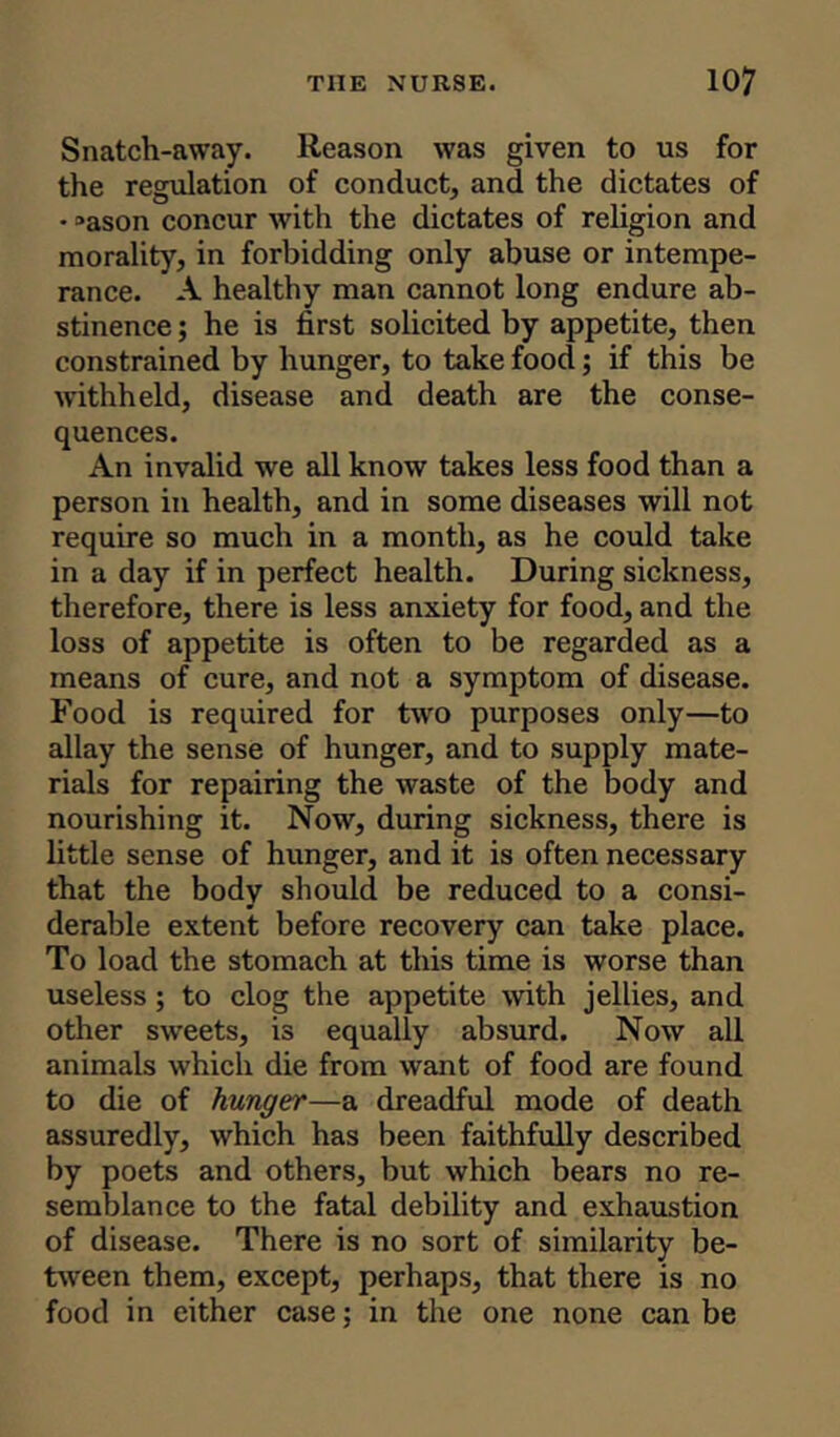 Snatch-away. Reason was given to us for the regulation of conduct, and the dictates of • »ason concur with the dictates of religion and morality, in forbidding only abuse or intempe- rance. A healthy man cannot long endure ab- stinence ; he is first solicited by appetite, then constrained by hunger, to take food; if this be withheld, disease and death are the conse- quences. An invalid we all know takes less food than a person in health, and in some diseases will not require so much in a month, as he could take in a day if in perfect health. During sickness, therefore, there is less anxiety for food, and the loss of appetite is often to be regarded as a means of cure, and not a symptom of disease. Food is required for two purposes only—to allay the sense of hunger, and to supply mate- rials for repairing the waste of the body and nourishing it. Now, during sickness, there is little sense of hunger, and it is often necessary that the body should be reduced to a consi- derable extent before recovery can take place. To load the stomach at this time is worse than useless; to clog the appetite with jellies, and other sweets, is equally absurd. Now all animals which die from want of food are found to die of hunger—a dreadful mode of death assuredly, which has been faithfully described by poets and others, but which bears no re- semblance to the fatal debility and exhaustion of disease. There is no sort of similarity be- tween them, except, perhaps, that there is no food in either case; in the one none can be