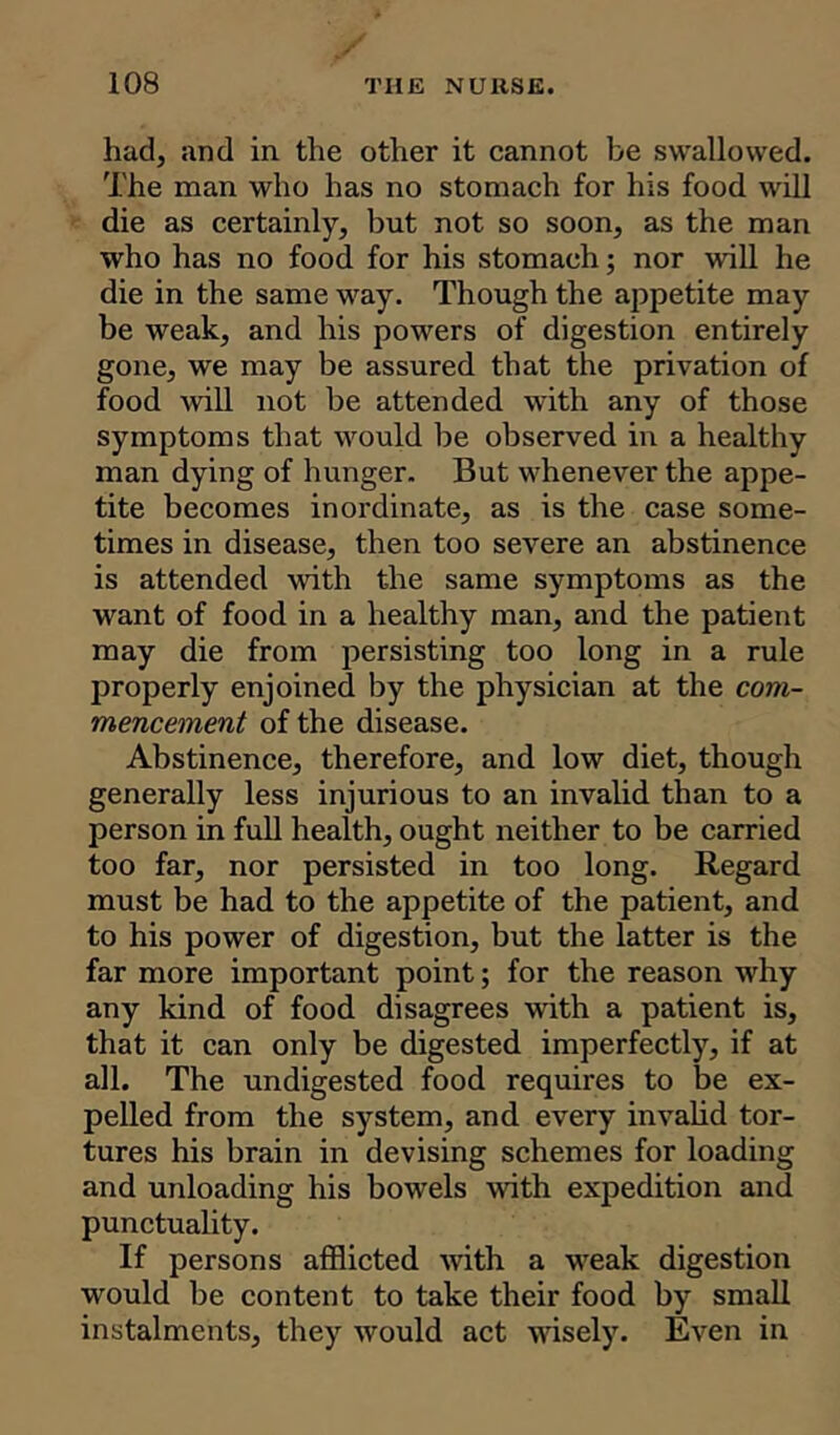 had, and in the other it cannot be swallowed. The man who has no stomach for his food will die as certainly, but not so soon, as the man who has no food for his stomach; nor will he die in the same way. Though the appetite may be weak, and his powers of digestion entirely gone, we may be assured that the privation of food will not be attended with any of those symptoms that would be observed in a healthy man dying of hunger. But whenever the appe- tite becomes inordinate, as is the case some- times in disease, then too severe an abstinence is attended with the same symptoms as the want of food in a healthy man, and the patient may die from persisting too long in a rule properly enjoined by the physician at the com- mencement of the disease. Abstinence, therefore, and low diet, though generally less injurious to an invalid than to a person in full health, ought neither to be carried too far, nor persisted in too long. Regard must be had to the appetite of the patient, and to his power of digestion, but the latter is the far more important point; for the reason why any kind of food disagrees with a patient is, that it can only be digested imperfectly, if at all. The undigested food requires to be ex- pelled from the system, and every invalid tor- tures his brain in devising schemes for loading and unloading his bowels with expedition and punctuality. If persons afflicted with a weak digestion would be content to take their food by small instalments, they would act wisely. Even in