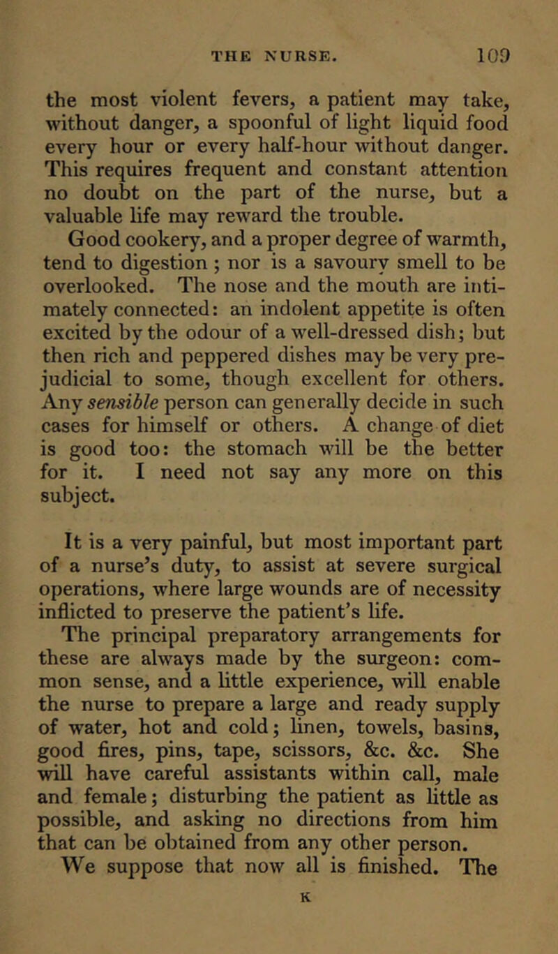 the most violent fevers, a patient may take, without danger, a spoonful of light liquid food every hour or every half-hour without danger. This requires frequent and constant attention no doubt on the part of the nurse, but a valuable life may reward the trouble. Good cookery, and a proper degree of warmth, tend to digestion ; nor is a savoury smell to be overlooked. The nose and the mouth are inti- mately connected: an indolent appetite is often excited by the odour of a well-dressed dish; but then rich and peppered dishes may be very pre- judicial to some, though excellent for others. Any sensible person can generally decide in such cases for himself or others. A change of diet is good too: the stomach will be the better for it. I need not say any more on this subject. It is a very painful, but most important part of a nurse’s duty, to assist at severe surgical operations, where large wounds are of necessity inflicted to preserve the patient’s life. The principal preparatory arrangements for these are always made by the surgeon: com- mon sense, and a little experience, will enable the nurse to prepare a large and ready supply of water, hot and cold; linen, towels, basins, good fires, pins, tape, scissors, &c. &c. She will have careful assistants within call, male and female; disturbing the patient as little as possible, and asking no directions from him that can be obtained from any other person. We suppose that now all is finished. The K