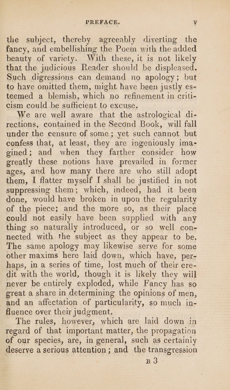 the subject, thereby agreeably diverting the fancy, and embellishing the Poem with the added beauty of variety. With these, it is not likely that the judicious Reader should be displeased. Such digressions can demand no apology; but to have omitted them, might have been justly es- teemed a blemish, which no refinement in criti- cism could be sufficient to excuse. We are well aware that the astrological di- rections, contained in the Second Book, will fall under the censure of some; yet such cannot but confess that, at least, they are ingeniously ima- gined; and when they farther consider how greatly these notions have prevailed in former ages, and how many there are who still adopt them, I flatter myself I shall be justified in not suppressing them; which, indeed, had it been done, would have broken in upon the regularity of the piece; and the more so, as their place could not easily have been supplied with any thing so naturally introduced, or so well con- nected with the subject as they appear to be, The same apology may likewise serve for some other maxims here laid down, which haye, per- haps, in a series of time, lost much of their cre- dit with the world, though it is likely they will never be entirely exploded, while Fancy has so great a share in determining the opinions of men, and an affectation of particularity, so much in- fluence over their judgment. The rules, however, which are laid down in regard of that important matter, the propagation of our species, are, in general, such as certainly deserve a serious attention; and the transgression B3