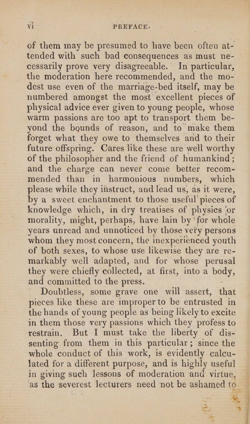 of them may be presumed to have been often at- tended with such bad consequences as must ne- cessarily prove very disagreeable. In particular, the moderation here recommended, and the mo- dest use even of the marriage-bed itself, may be numbered amongst the most excellent pieces of physical advice ever given to young people, whose warm passions are too apt to transport them be- yond the bounds of reason, and to make them forget what they owe to themselves and to their future offspring. Cares like these are well worthy of the philosopher and the friend of humankind ; and the charge can never come better recom- mended than in harmonious numbers, which please while they imstruct, and lead us, as it were, by a sweet enchantment to those useful’ pieces of knowledge which, in dry treatises of physics ‘or morality, might, perhaps, have lain by ‘for whole years unread and unnoticed by those very persons whom they most concern, the inexperienced youth of both sexes, to whose use likewise they are re- markably well adapted, and for whose perusal they were chiefly collected, at first, into a body, and committed to the press. Doubtless, some grave one will assert, that pieces like these are improper to be entrusted in the hands of young people as being likely to excite in them those very passions which they profess to restrain. But I must take the liberty of dis- senting from them in this particular; since the whole conduct of this work, is evidently calcu- lated for a different purpose, and is highly useful in giving such lessons of moderation and virtue, ~ |