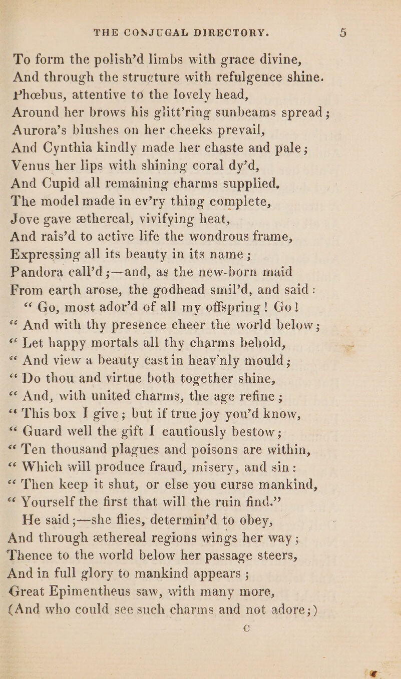 To form the polish’d limbs with grace divine, And through the structure with refulgence shine. Pheebus, attentive to the lovely head, Around her brows his glitt’ring sunbeams spread ; Aurora’s blushes on her cheeks prevail, And Cynthia kindly made her chaste and pale; Venus her lips with shining coral dy’d, And Cupid all remaining charms supplied. The model made in ev’ry thing complete, Jove gave ethereal, vivifying heat, And rais’d to active life the wondrous frame, Expressing all its beauty in its name ; Pandora call’d ;—and, as the new-born maid From earth arose, the godhead smil’d, and said : ** Go, most ador’d of all my offspring! Go! ** And with thy presence cheer the world below; &lt; Let happy mortals all thy charms behold, « And view a beauty cast in heav’nly mould; “Do thou and virtue both together shine, «« And, with united charms, the age refine ; “This box I give; but if true joy you’d know, “ Guard well the gift I cautiously bestow; “ Ten thousand plagues and poisons are within, &lt;‘ Which will produce fraud, misery, and sin: “‘ Then keep it shut, or else you curse mankind, “ Yourself the first that will the ruin find.” He said ;—she flies, determin’d to obey, And through ethereal regions wings her way ; Thence to the world below her passage steers, And in full glory to mankind appears ; Great Epimentheus saw, with many more, (And who could see such charms and not adore;) C