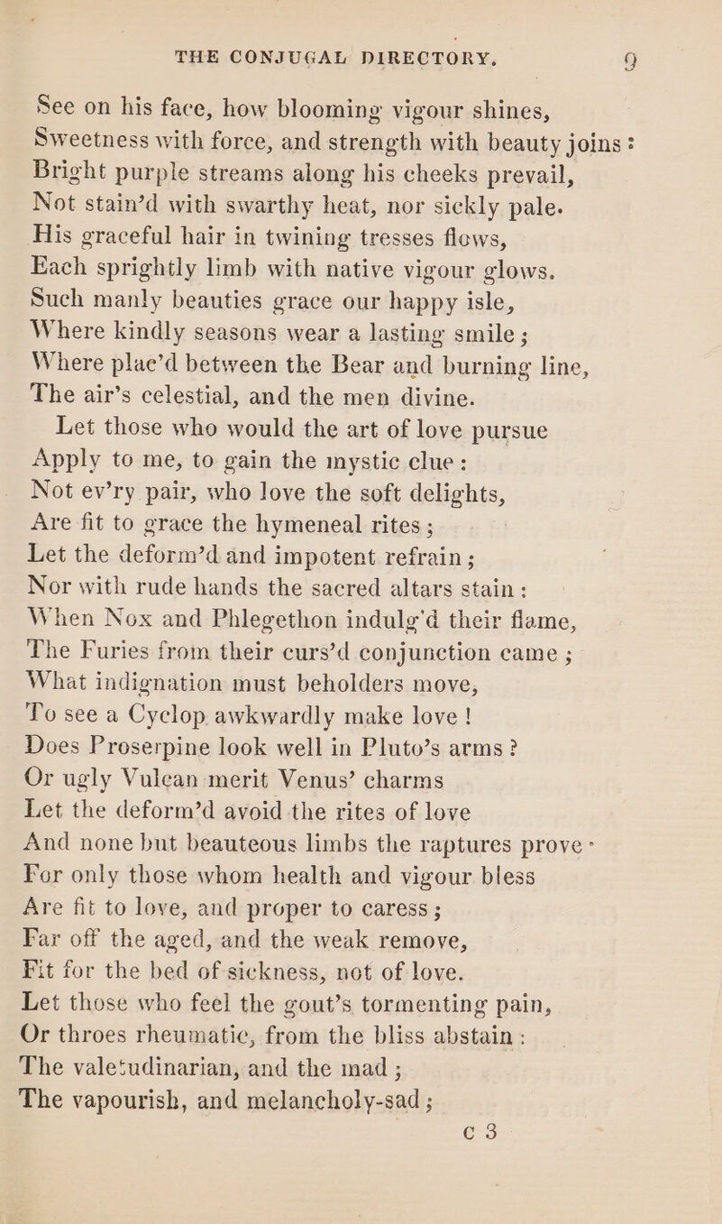 See on his face, how blooming vigour shines, Sweetness with force, and strength with beauty joins: Bright purple streams along his cheeks prevail, Not stain’d with swarthy heat, nor sickly pale. His graceful hair in twining tresses flows, Each sprightly limb with native vigour glows. Such manly beauties grace our happy isle, Where kindly seasons wear a lasting smile ; Where plae’d between the Bear and burning line, The air’s celestial, and the men divine. Let those who would the art of love pursue Apply to me, to gain the mystic clue: Not ev’ry pair, who love the soft delights, Are fit to grace the hymeneal rites ; Let the deform’d and impotent refrain ; Nor with rude hands the sacred altars stain ; When Nox and Phlegethon indulg'd their flame, The Furies from their curs’d conjunction came ; What indignation must beholders move, To see a Cyclop awkwardly make love ! Does Proserpine look well in Pluto’s arms ? Or ugly Vulcan merit Venus’ charms Let the deform’d avoid the rites of love And none but beauteous limbs the raptures prove - For only those whom health and vigour bless Are fit to love, and proper to caress ; Far off the aged, and the weak remove, Fit for the bed of sickness, not of love. Let those who feel the gout’s tormenting pain, Or throes rheumatic, from the bliss abstain : The valetudinarian, and the mad ; The vapourish, and melancholy-sad ; C3