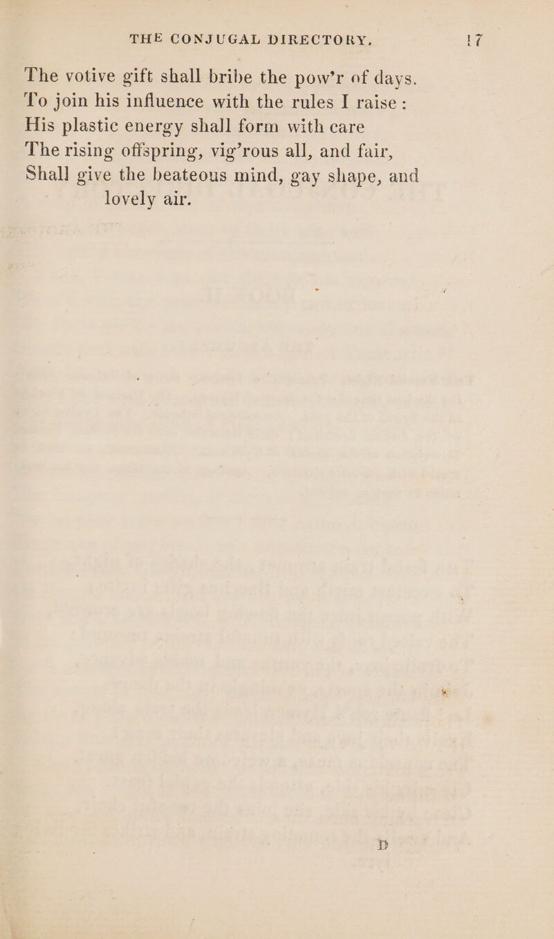 The votive gift shall bribe the pow’r of days. To join his influence with the rules I raise : His plastic energy shall form with care The rising offspring, vig’rous all, and fair, Shall] give the beateous mind, gay shape, and lovely air.