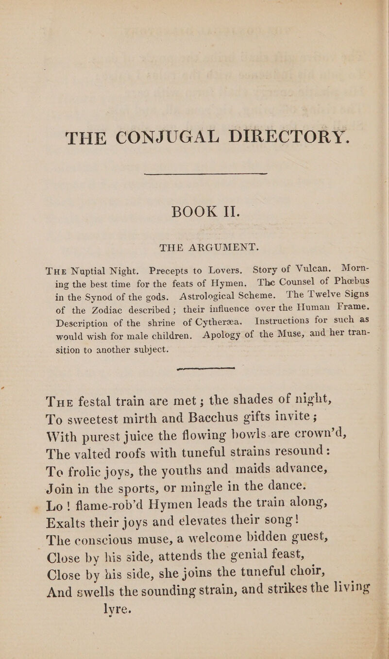 BOOK II. THE ARGUMENT. Tue Nuptial Night. Precepts to Lovers. Story of Vulcan. Morn- ing the best time for the feats of Hymen. The Counsel of Phoebus in the Synod of the gods. Astrological Scheme. The Twelve Signs of the Zodiac described; their influence over the Human Frame. Description of the shrine of Cytherea. Instructions for such as would wish for male children. Apology of the Muse, and her tran- sition to another subject. Tue festal train are met; the shades of night, To sweetest mirth and Bacchus gifts invite ; With purest juice the flowing howls-are crown’d, The valted roofs with tuneful strains resound : To frolic joys, the youths and maids advance, Join in the sports, or mingle in the dance. Lo ! flame-rob’d Hymen leads the train along, Exalts their joys and elevates their song! The conscious muse, a welcome bidden guest, Close by his side, attends the genial feast, Close by his side, she joins the tuneful choir, And swells the sounding strain, and strikes the living lyre.