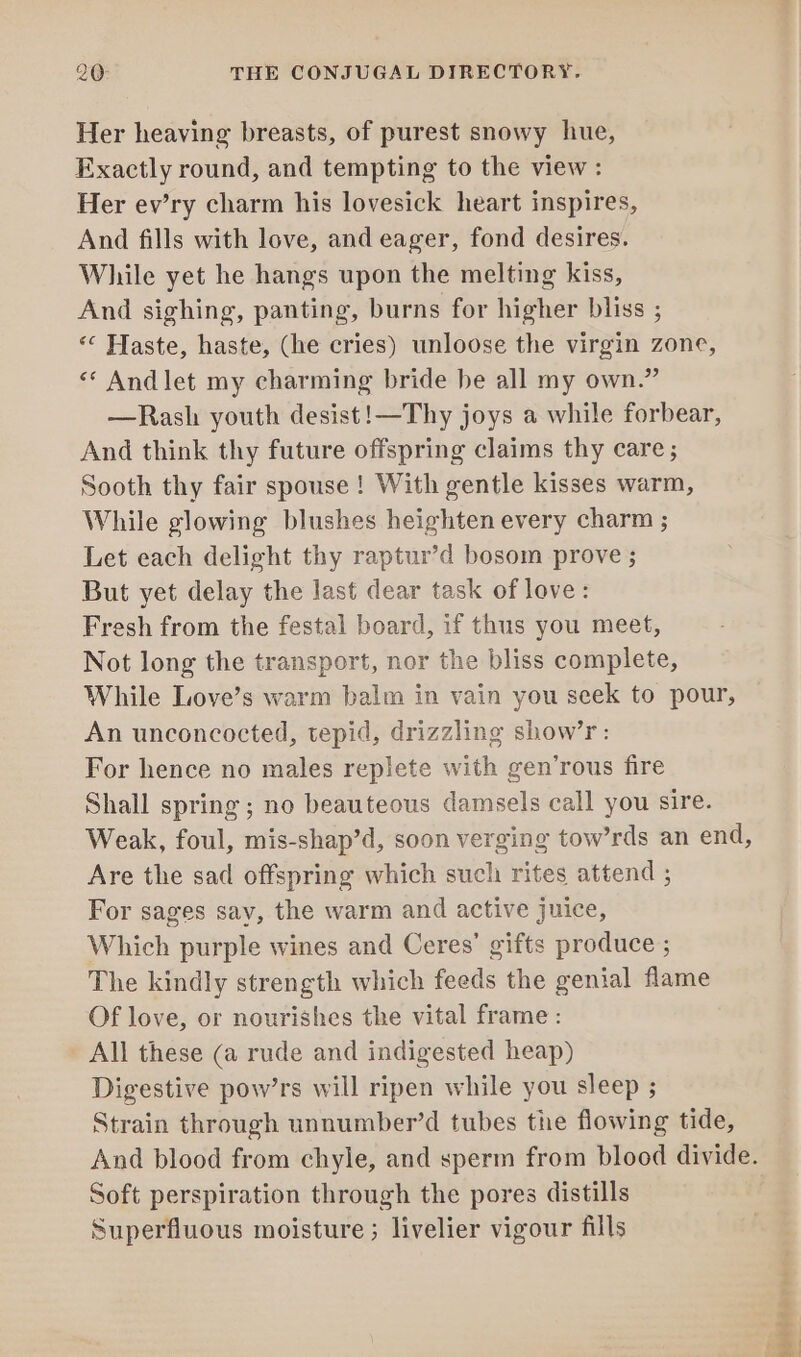 Her heaving breasts, of purest snowy hue, Exactly round, and tempting to the view: Her ev’ry charm his lovesick heart inspires, And fills with love, and eager, fond desires. While yet he hangs upon the melting kiss, And sighing, panting, burns for higher bliss ; *¢ Haste, haste, (he cries) unloose the virgin zone, «* Andlet my charming bride be all my own.” —Rash youth desist!—Thy joys a while forbear, And think thy future offspring claims thy care ; Sooth thy fair spouse! With gentle kisses warm, While glowing blushes heighten every charm ; Let each delight thy raptur’d bosom prove ; But yet delay the last dear task of love: Fresh from the festal board, if thus you meet, Not long the transport, nor the bliss complete, While Love’s warm balm in vain you seek to pour, An unconcocted, tepid, drizzling show’r: For hence no males replete with gen’rous fire Shall spring ; no beauteous damsels call you sire. Weak, foul, mis-shap’d, soon verging tow’rds an end, Are the sad offspring which such rites attend ; For sages say, the warm and active juice, Which purple wines and Ceres’ gifts produce ; The kindly strength which feeds the genial flame Of love, or nourishes the vital frame: All these (a rude and indigested heap) Digestive pow’rs will ripen while you sleep ; Strain through unnumber’d tubes the flowing tide, And blood from chyle, and sperm from blood divide. Soft perspiration through the pores distills Superfluous moisture ; livelier vigour fills